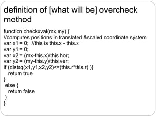 definition of [what will be] overcheck
method
function checkoval(mx,my) {
//computes positions in translated &scaled coordinate system
var x1 = 0; //this is this.x - this.x
var y1 = 0;
var x2 = (mx-this.x)/this.hor;
var y2 = (my-this.y)/this.ver;
if (distsq(x1,y1,x2,y2)<=(this.r*this.r) ){
   return true
}
 else {
   return false
 }
}
 