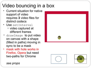 Video bouncing in a box
• Current situation for native
  support of video
  requires 3 video files for
  distinct codecs
• Use setInterval
   o video captured at
       different frames
• drawImage to put video
  on canvas with a shape
  (filled in paths) moving in
  sync to be a mask
• mask with hole works in
  Firefox, Opera but need
  two-paths for Chrome

  see props
 