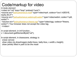 Code/markup for video
In body element
<video id="vid" loop="loop" preload="auto">
<source src="joshuahomerun.mp4" type='video/mp4; codecs="avc1.42E01E,
mp4a.40.2"'>
<source src="joshuahomerun.webmvp8.webm" type='video/webm; codec="vp8,
vorbis"'>
 <source src="joshuahomerun.theora.ogv" type='video/ogg; codecs="theora,
vorbis"'> Your browser does not accept the video tag.
 </video>

In script element, in init function...
v = document.getElementById("vid");

In script element, in drawscene, strategy is
  erase canvas
  draw video ctx.drawImage(v,ballx+boxx, bally+box, v.width,v.height);
  draw (white) filled in path to be the mask
 