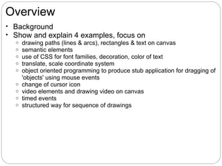Overview
• Background
• Show and explain 4 examples, focus on
   o drawing paths (lines & arcs), rectangles & text on canvas
   o semantic elements
   o use of CSS for font families, decoration, color of text
   o translate, scale coordinate system
   o object oriented programming to produce stub application for dragging of
     'objects' using mouse events
   o change of cursor icon
   o video elements and drawing video on canvas
   o timed events
   o structured way for sequence of drawings
 