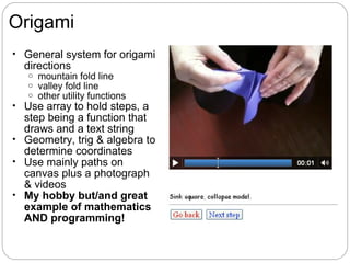 Origami
• General system for origami
  directions
   o   mountain fold line
   o   valley fold line
   o   other utility functions
• Use array to hold steps, a
  step being a function that
  draws and a text string
• Geometry, trig & algebra to
  determine coordinates
• Use mainly paths on
  canvas plus a photograph
  & videos
• My hobby but/and great
  example of mathematics
  AND programming!
 