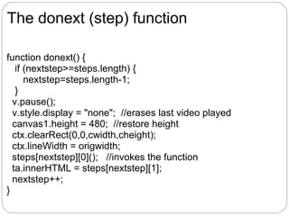The donext (step) function

function donext() {
   if (nextstep>=steps.length) {
      nextstep=steps.length-1;
   }
  v.pause();
  v.style.display = "none"; //erases last video played
  canvas1.height = 480; //restore height
  ctx.clearRect(0,0,cwidth,cheight);
  ctx.lineWidth = origwidth;
  steps[nextstep][0](); //invokes the function
  ta.innerHTML = steps[nextstep][1];
  nextstep++;
}
 