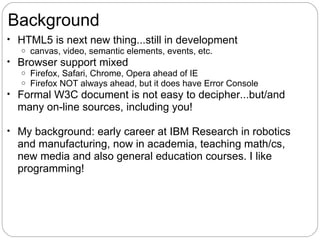 Background
• HTML5 is next new thing...still in development
   o canvas, video, semantic elements, events, etc.
• Browser support mixed
   o Firefox, Safari, Chrome, Opera ahead of IE
   o Firefox NOT always ahead, but it does have Error Console
• Formal W3C document is not easy to decipher...but/and
  many on-line sources, including you!

• My background: early career at IBM Research in robotics
  and manufacturing, now in academia, teaching math/cs,
  new media and also general education courses. I like
  programming!
 