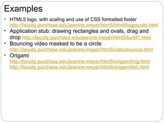 Examples
• HTML5 logo, with scaling and use of CSS formatted footer
  http://faculty.purchase.edu/jeanine.meyer/html5/html5logoscale.html
• Application stub: drawing rectangles and ovals, drag and
  drop http://faculty.purchase.edu/jeanine.meyer/html5/build1.html
• Bouncing video masked to be a circle
  http://faculty.purchase.edu/jeanine.meyer/html5/videobounce.html
• Origami
  http://faculty.purchase.edu/jeanine.meyer/html5/origamifrog.html
  http://faculty.purchase.edu/jeanine.meyer/html5/origamifish.html
 