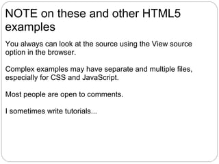 NOTE on these and other HTML5
examples
You always can look at the source using the View source
option in the browser.

Complex examples may have separate and multiple files,
especially for CSS and JavaScript.

Most people are open to comments.

I sometimes write tutorials...
 