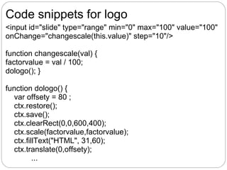 Code snippets for logo
<input id="slide" type="range" min="0" max="100" value="100"
onChange="changescale(this.value)" step="10"/>

function changescale(val) {
factorvalue = val / 100;
dologo(); }

function dologo() {
   var offsety = 80 ;
   ctx.restore();
   ctx.save();
   ctx.clearRect(0,0,600,400);
   ctx.scale(factorvalue,factorvalue);
   ctx.fillText("HTML", 31,60);
   ctx.translate(0,offsety);
          ...
 
