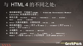 新的解析顺序：不再基于 SGML   （  Standard Generalized Markup Language, 标准通用标记语言） 新的元素： section ，  video ，  progress ，  nav ，  meter ，  time ，  aside ，  canvas input  元素的新属性：日期和时间， email ，  url 新的通用属性： ping （用于 a 与 area ），  charset （用于 meta ），  async （用于 script ） 全域属性： id ，  tabindex ，  repeat 移除元素： center ，  font ，  u ，  strike ，  s ，  frameset ，  frame ， ( 框架 ) applet （小应用程序，比如 JAVA applet ） 