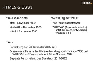 HTML5 & CSS3

 html-Geschichte                   Entwicklung seit 2000
   html – November 1992               W3C setzt auf xhtml 2.0
   html 4.01 – Dezember 1999          WHATWG (Browserhersteller)
                                       setzt auf Weiterentwicklung
   xhtml 1.0 – Januar 2000
                                       von html 4.01


 html5
   Entwicklung seit 2006 von der WHATWG
   Zusammenschluss in der Weiterentwicklung von html5 von W3C und
     WHATWG auf Basis von html 4.01 im Sommer 2009
   Geplante Fertigstellung des Standards 2014-2022
 