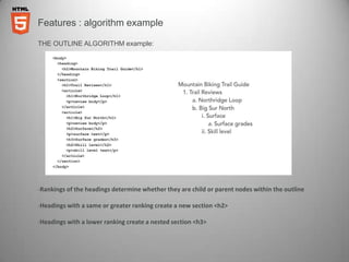 Features : algorithm example

THE OUTLINE ALGORITHM example:




-Rankings of the headings determine whether they are child or parent nodes within the outline

-Headings with a same or greater ranking create a new section <h2>

-Headings with a lower ranking create a nested section <h3>
 