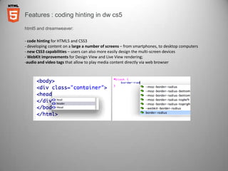 Features : coding hinting in dw cs5

html5 and dreamweaver:

- code hinting for HTML5 and CSS3
- developing content on a large a number of screens – from smartphones, to desktop computers
- new CSS3 capabilities – users can also more easily design the multi-screen devices
- WebKit improvements for Design View and Live View rendering;
-audio and video tags that allow to play media content directly via web browser
 