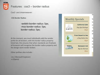 Features : css3 – border radius

Css3 and dreamweaver:

-CSS Border Radius


             -webkit-border-radius: 5px;
             -moz-border-radius: 5px;
             border-radius: 5px;


At the moment, you must individually add the vendor
prefix for all browers, with the border-radius property
listed last, this ensures that when standards are finalised,
all browsers will recognise the border-radius property and
the design wont render broken.

Other prefixes also include :

-ms ( Microsoft Explorer)
-o (Opera)
 