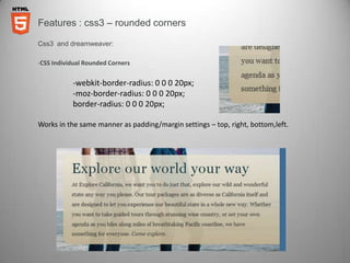 Features : css3 – rounded corners

Css3 and dreamweaver:

-CSS Individual Rounded Corners


           -webkit-border-radius: 0 0 0 20px;
           -moz-border-radius: 0 0 0 20px;
           border-radius: 0 0 0 20px;

Works in the same manner as padding/margin settings – top, right, bottom,left.
 