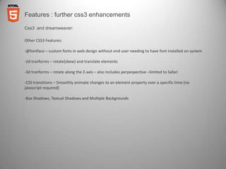 Features : further css3 enhancements

Css3 and dreamweaver:

Other CSS3 Features:

-@fontface – custom fonts in web design without end user needing to have font installed on system

-2d tranforms – rotate(skew) and translate elements

-3d tranforms – rotate along the Z-axis – also includes perpespective –limited to Safari

-CSS transitions – Smoothly animate changes to an element property over a specific time (no
javascript required)

-Box Shadows, Textual Shadows and Multiple Backgrounds
 