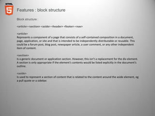 Features : block structure

Block structure :

<article> <section> <aside> <header> <footer> <nav>

<article>
Represents a component of a page that consists of a self-contained composition in a document,
page, application, or site and that is intended to be independently distributable or reusable. This
could be a forum post, blog post, newspaper article, a user comment, or any other independent
item of content.

<section>
Is a generic document or application section. However, this isn’t a replacement for the div element.
A section is only appropriate if the element’s contents would be listed explicitly in the document’s
outline.

<aside>
Is used to represent a section of content that is related to the content around the aside element, eg
a pull quote or a sidebar.
 