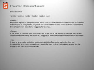 Features : block structure cont

Block structure :

<article> <section> <aside> <header> <footer> <nav>

<header>
Represents a group of navigational aids, and is used to construct the document outline. You are also
not restricted to using header only once; you could use this to mark up the author’s name and the
time of a comment placed on a blog post, for example.

<footer>
Is the footer to a section. This is not restricted to one use at the bottom of the page. You can also
use the footer to mark up the footer of a blog post in addition to the footer of the entire document.

<nav>
Is used to wrap major navigation blocks, such as table of contents, pagination links and
breadcrumbs. Note that the nav element should be used for links that navigate around site, i.e.
inappropriate for a list of sponsor links.
 