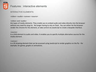 Features : interactive elements

INTERACTIVE ELEMENTS:

<video> <audio> <canvas> <source>

<video> and <audio>
Are types of media elements. They enable you to embed audio and video directly into the browser
without any need for plug-ins. No longer having to rely on Flash. You can either let the browser
render the chrome for the element, or take control via JavaScript to create a bespoke interface.

<source>
Is a child element to audio and video. It enables you to specify multiple alternative sources for the
media element.

<canvas>
is a 2D drawing element that can be accessed using JavaScript to render graphics on the fly – for
example, for games, graphs or animations.
 
