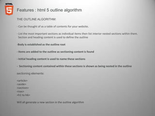 Features : html 5 outline algorithm

THE OUTLINE ALGORITHM:

- Can be thought of as a table of contents for your website.

- List the most important sections as individual items then list interior nested sections within them.
  Section and heading content is used to define the outline

-Body is established as the outline root

- Items are added to the outline as sectioning content is found

- Initial heading content is used to name these sections

- Sectioning content contained within these sections is shown as being nested in the outline

sectioning elements:

<article>
<aside>
<section>
<nav>
<h1 to h6>

Will all generate a new section in the outline algorithm
 