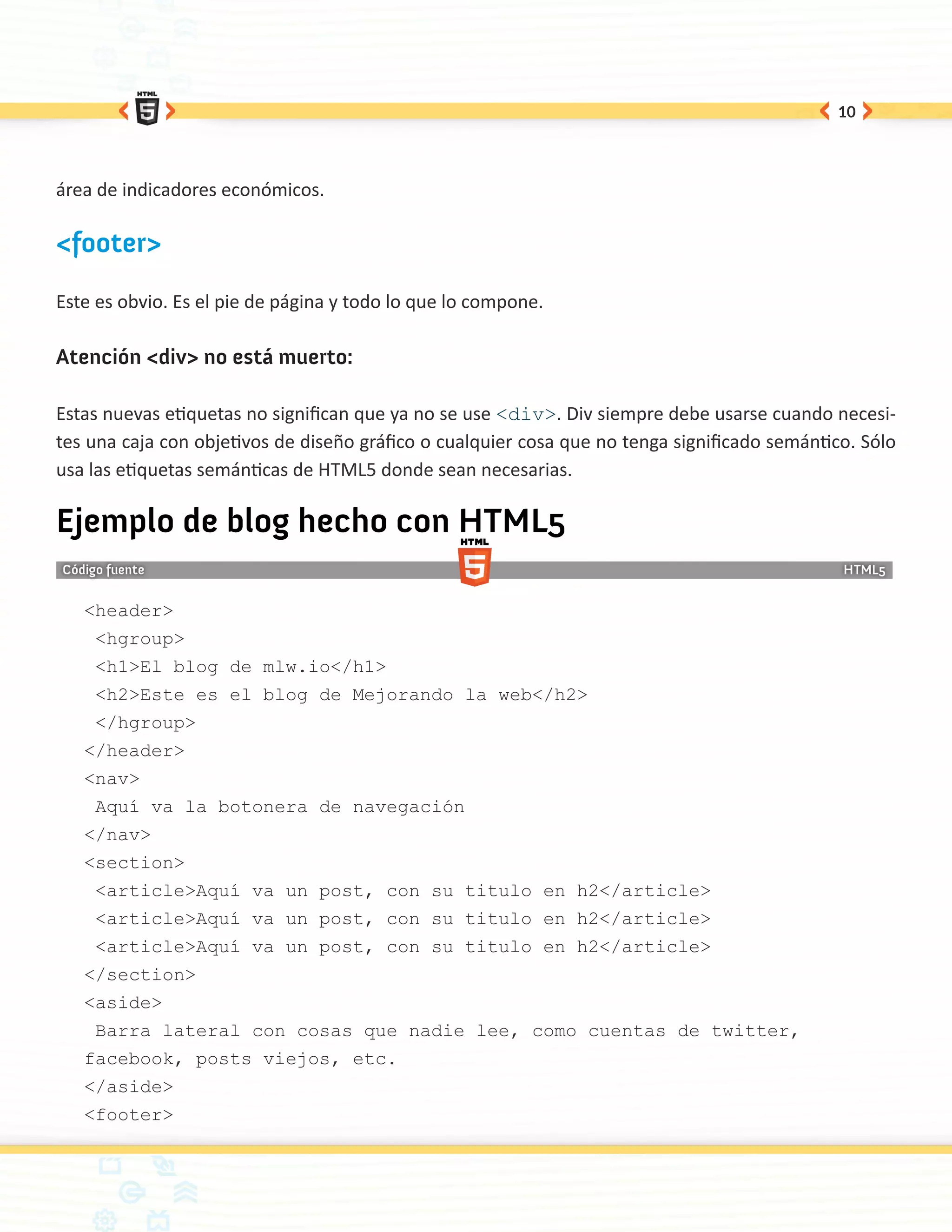 10




área de indicadores económicos.

<footer>

Este es obvio. Es el pie de página y todo lo que lo compone.

Atención <div> no está muerto:

Estas nuevas etiquetas no significan que ya no se use <div>. Div siempre debe usarse cuando necesi-
tes una caja con objetivos de diseño gráfico o cualquier cosa que no tenga significado semántico. Sólo
usa las etiquetas semánticas de HTML5 donde sean necesarias.

Ejemplo de blog hecho con HTML5

   <header>
    <hgroup>
    <h1>El blog de mlw.io</h1>
    <h2>Este es el blog de Mejorando la web</h2>
    </hgroup>
   </header>
   <nav>
    Aquí va la botonera de navegación
   </nav>
   <section>
    <article>Aquí va un post, con su titulo en h2</article>
    <article>Aquí va un post, con su titulo en h2</article>
    <article>Aquí va un post, con su titulo en h2</article>
   </section>
   <aside>
    Barra lateral con cosas que nadie lee, como cuentas de twitter,
   facebook, posts viejos, etc.
   </aside>
   <footer>
 
