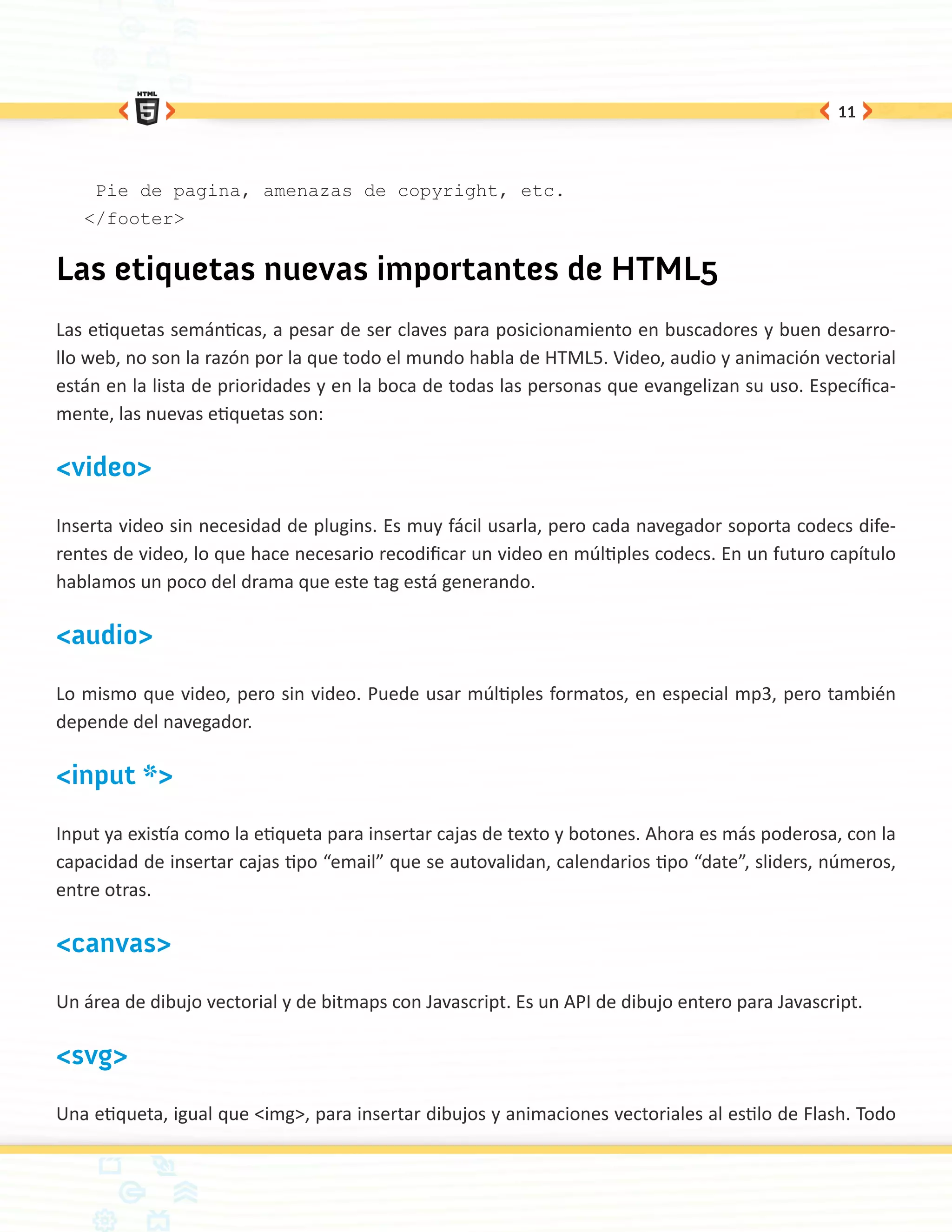 11




    Pie de pagina, amenazas de copyright, etc.
   </footer>


Las etiquetas nuevas importantes de HTML5
Las etiquetas semánticas, a pesar de ser claves para posicionamiento en buscadores y buen desarro-
llo web, no son la razón por la que todo el mundo habla de HTML5. Video, audio y animación vectorial
están en la lista de prioridades y en la boca de todas las personas que evangelizan su uso. Específica-
mente, las nuevas etiquetas son:

<video>

Inserta video sin necesidad de plugins. Es muy fácil usarla, pero cada navegador soporta codecs dife-
rentes de video, lo que hace necesario recodificar un video en múltiples codecs. En un futuro capítulo
hablamos un poco del drama que este tag está generando.

<audio>

Lo mismo que video, pero sin video. Puede usar múltiples formatos, en especial mp3, pero también
depende del navegador.

<input *>

Input ya existía como la etiqueta para insertar cajas de texto y botones. Ahora es más poderosa, con la
capacidad de insertar cajas tipo “email” que se autovalidan, calendarios tipo “date”, sliders, números,
entre otras.

<canvas>

Un área de dibujo vectorial y de bitmaps con Javascript. Es un API de dibujo entero para Javascript.

<svg>

Una etiqueta, igual que <img>, para insertar dibujos y animaciones vectoriales al estilo de Flash. Todo
 