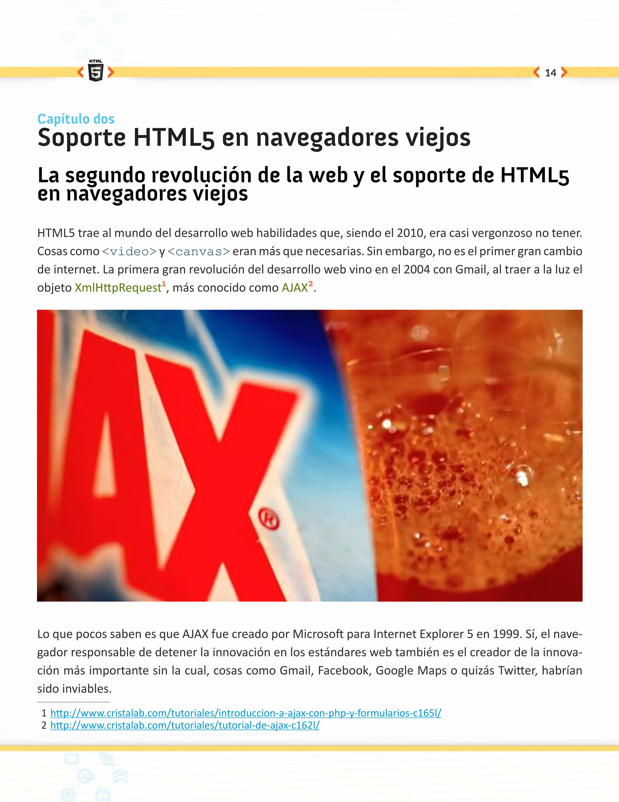 14



Capítulo dos
Soporte HTML5 en navegadores viejos
La segundo revolución de la web y el soporte de HTML5
en navegadores viejos
HTML5 trae al mundo del desarrollo web habilidades que, siendo el 2010, era casi vergonzoso no tener.
Cosas como <video> y <canvas> eran más que necesarias. Sin embargo, no es el primer gran cambio
de internet. La primera gran revolución del desarrollo web vino en el 2004 con Gmail, al traer a la luz el
objeto XmlHttpRequest1, más conocido como AJAX2.




Lo que pocos saben es que AJAX fue creado por Microsoft para Internet Explorer 5 en 1999. Sí, el nave-
gador responsable de detener la innovación en los estándares web también es el creador de la innova-
ción más importante sin la cual, cosas como Gmail, Facebook, Google Maps o quizás Twitter, habrían
sido inviables.
1	http://www.cristalab.com/tutoriales/introduccion-a-ajax-con-php-y-formularios-c165l/
2	http://www.cristalab.com/tutoriales/tutorial-de-ajax-c162l/
 