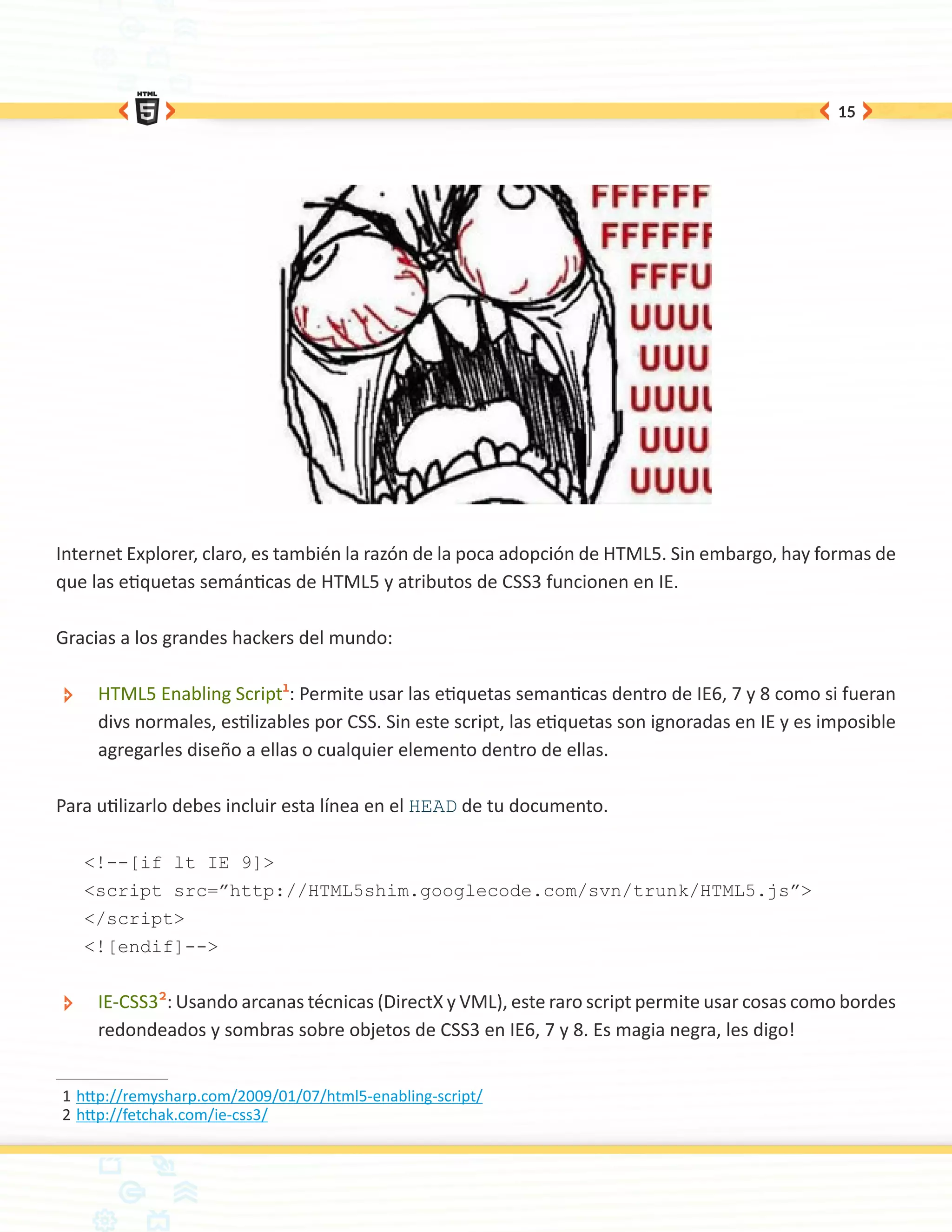 15




Internet Explorer, claro, es también la razón de la poca adopción de HTML5. Sin embargo, hay formas de
que las etiquetas semánticas de HTML5 y atributos de CSS3 funcionen en IE.

Gracias a los grandes hackers del mundo:

 ÐÐ    HTML5 Enabling Script1: Permite usar las etiquetas semanticas dentro de IE6, 7 y 8 como si fueran
       divs normales, estilizables por CSS. Sin este script, las etiquetas son ignoradas en IE y es imposible
       agregarles diseño a ellas o cualquier elemento dentro de ellas.

Para utilizarlo debes incluir esta línea en el HEAD de tu documento.

      <!--[if lt IE 9]>
      <script src=”http://HTML5shim.googlecode.com/svn/trunk/HTML5.js”>
      </script>
      <![endif]-->


 ÐÐ    IE-CSS32: Usando arcanas técnicas (DirectX y VML), este raro script permite usar cosas como bordes
       redondeados y sombras sobre objetos de CSS3 en IE6, 7 y 8. Es magia negra, les digo!


1	http://remysharp.com/2009/01/07/html5-enabling-script/
2	http://fetchak.com/ie-css3/
 
