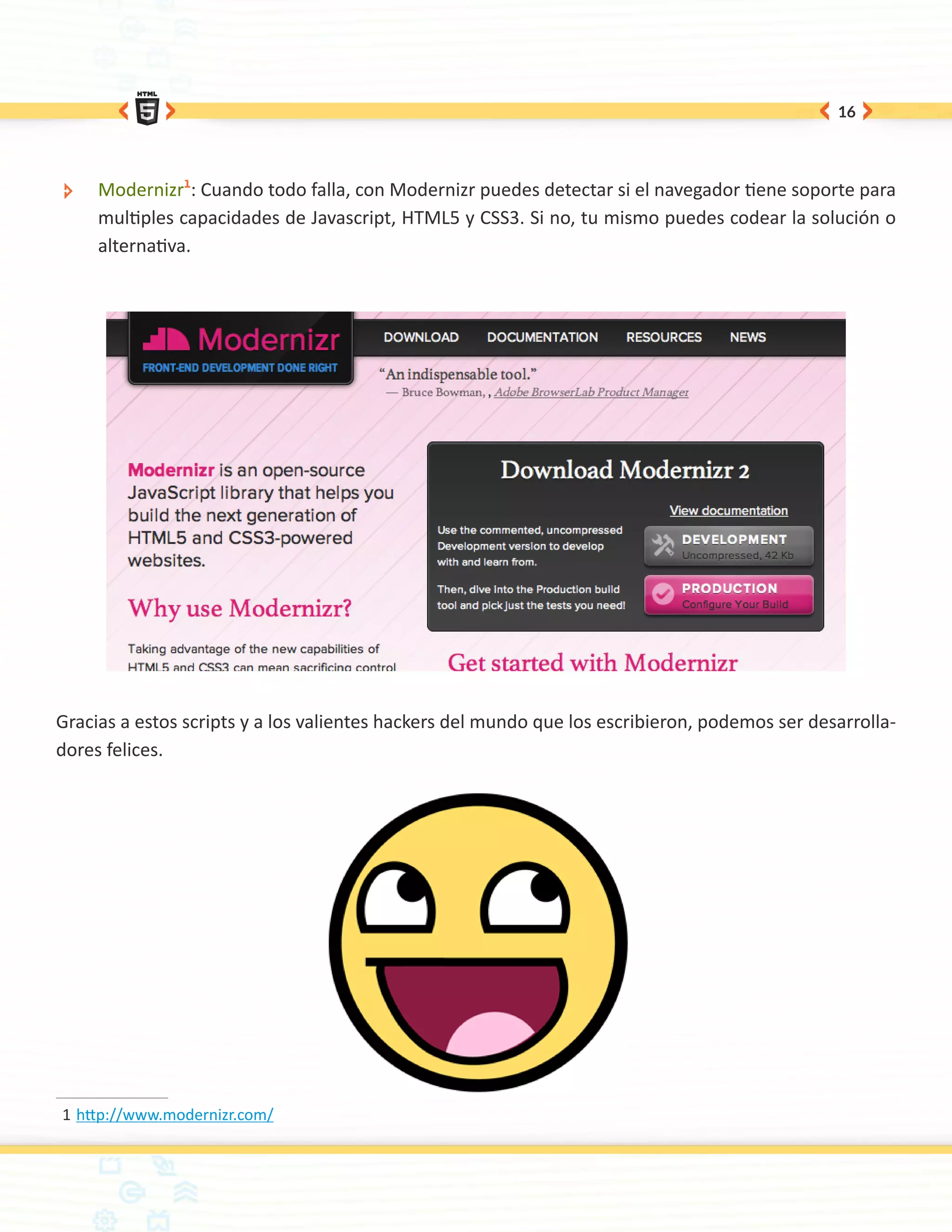 16




 ÐÐ   Modernizr1: Cuando todo falla, con Modernizr puedes detectar si el navegador tiene soporte para
      multiples capacidades de Javascript, HTML5 y CSS3. Si no, tu mismo puedes codear la solución o
      alternativa.




Gracias a estos scripts y a los valientes hackers del mundo que los escribieron, podemos ser desarrolla-
dores felices.




1	http://www.modernizr.com/
 