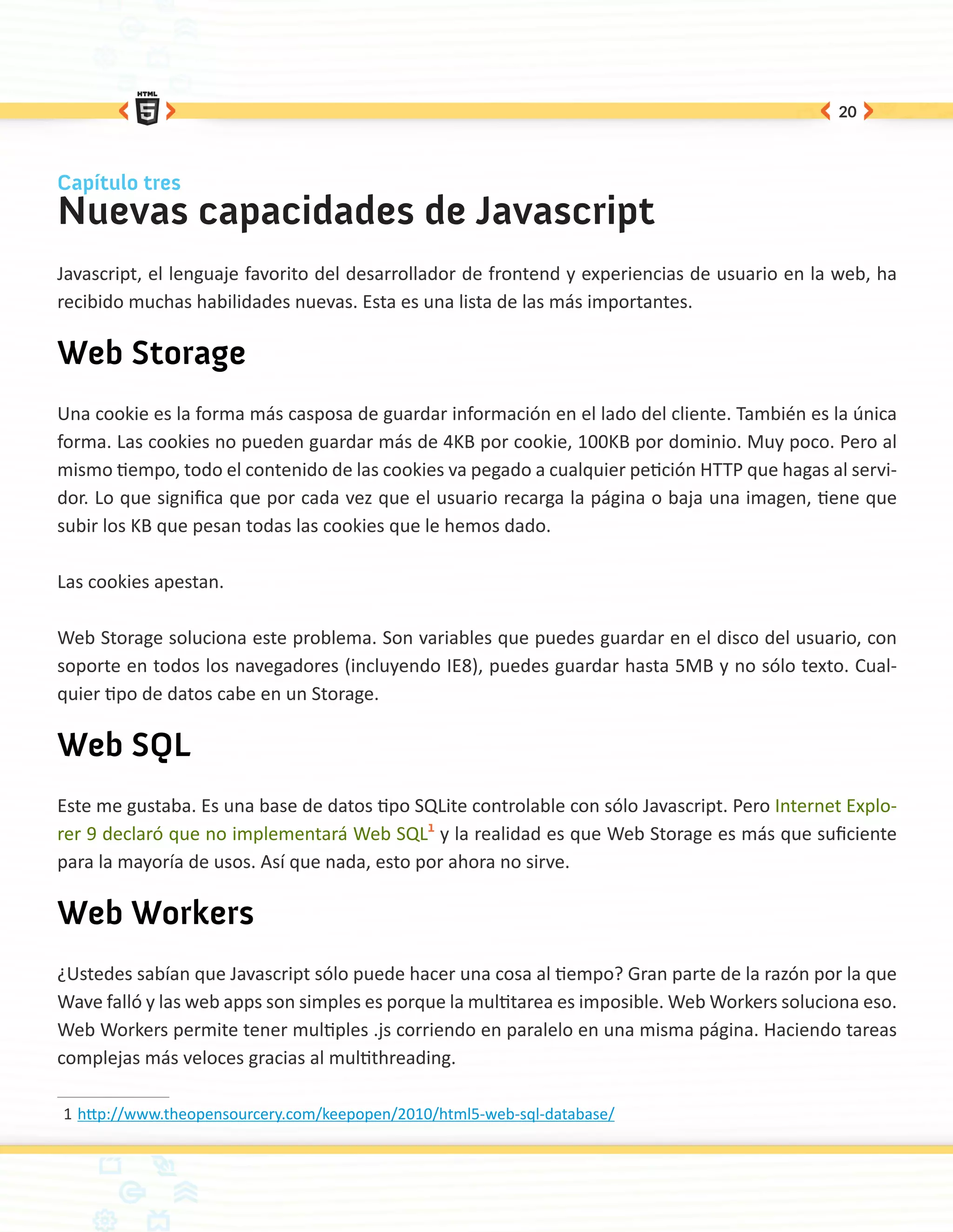 20



Capítulo tres
Nuevas capacidades de Javascript
Javascript, el lenguaje favorito del desarrollador de frontend y experiencias de usuario en la web, ha
recibido muchas habilidades nuevas. Esta es una lista de las más importantes.

Web Storage
Una cookie es la forma más casposa de guardar información en el lado del cliente. También es la única
forma. Las cookies no pueden guardar más de 4KB por cookie, 100KB por dominio. Muy poco. Pero al
mismo tiempo, todo el contenido de las cookies va pegado a cualquier petición HTTP que hagas al servi-
dor. Lo que significa que por cada vez que el usuario recarga la página o baja una imagen, tiene que
subir los KB que pesan todas las cookies que le hemos dado.

Las cookies apestan.

Web Storage soluciona este problema. Son variables que puedes guardar en el disco del usuario, con
soporte en todos los navegadores (incluyendo IE8), puedes guardar hasta 5MB y no sólo texto. Cual-
quier tipo de datos cabe en un Storage.

Web SQL
Este me gustaba. Es una base de datos tipo SQLite controlable con sólo Javascript. Pero Internet Explo-
rer 9 declaró que no implementará Web SQL1 y la realidad es que Web Storage es más que suficiente
para la mayoría de usos. Así que nada, esto por ahora no sirve.

Web Workers
¿Ustedes sabían que Javascript sólo puede hacer una cosa al tiempo? Gran parte de la razón por la que
Wave falló y las web apps son simples es porque la multitarea es imposible. Web Workers soluciona eso.
Web Workers permite tener multiples .js corriendo en paralelo en una misma página. Haciendo tareas
complejas más veloces gracias al multithreading.

1	http://www.theopensourcery.com/keepopen/2010/html5-web-sql-database/
 