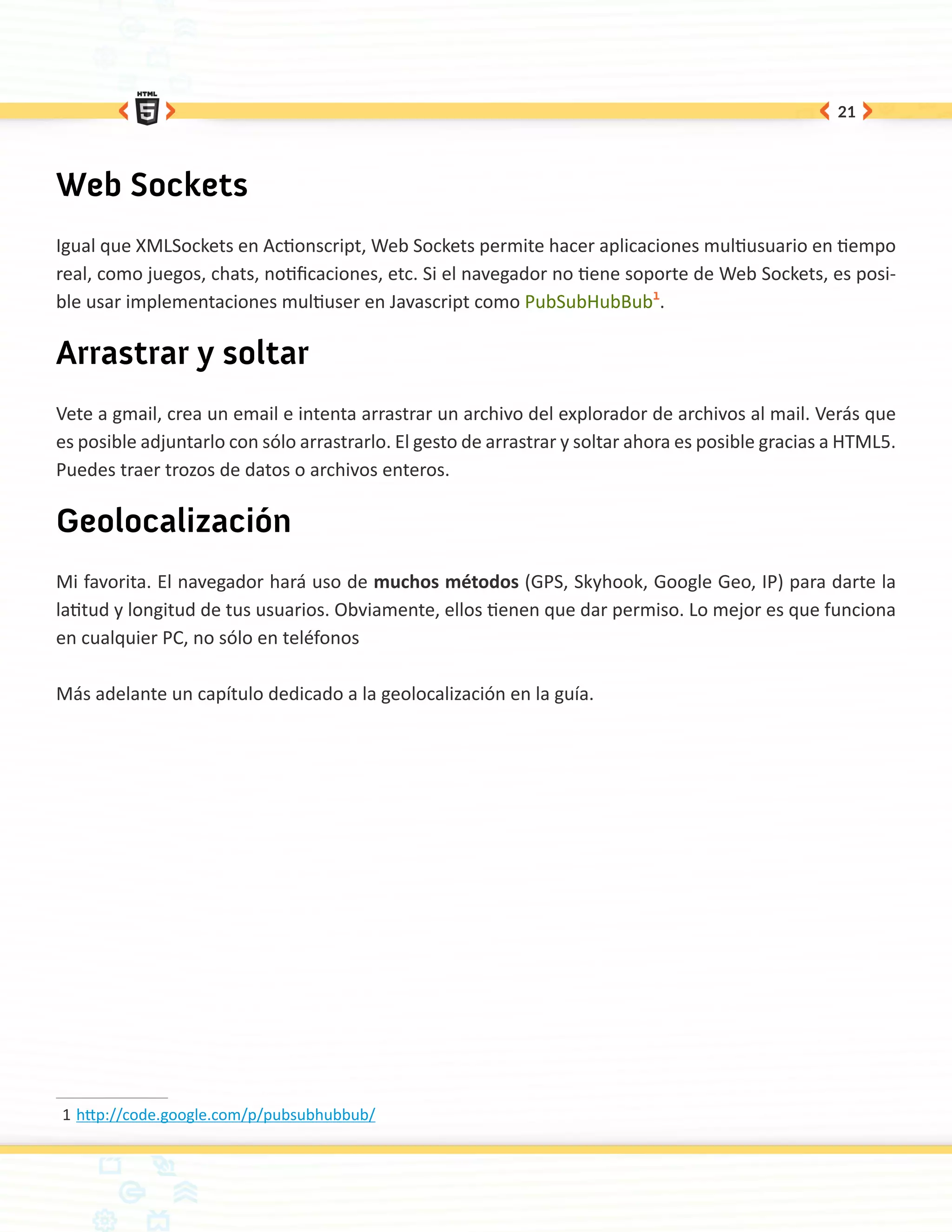 21




Web Sockets
Igual que XMLSockets en Actionscript, Web Sockets permite hacer aplicaciones multiusuario en tiempo
real, como juegos, chats, notificaciones, etc. Si el navegador no tiene soporte de Web Sockets, es posi-
ble usar implementaciones multiuser en Javascript como PubSubHubBub1.

Arrastrar y soltar
Vete a gmail, crea un email e intenta arrastrar un archivo del explorador de archivos al mail. Verás que
es posible adjuntarlo con sólo arrastrarlo. El gesto de arrastrar y soltar ahora es posible gracias a HTML5.
Puedes traer trozos de datos o archivos enteros.

Geolocalización
Mi favorita. El navegador hará uso de muchos métodos (GPS, Skyhook, Google Geo, IP) para darte la
latitud y longitud de tus usuarios. Obviamente, ellos tienen que dar permiso. Lo mejor es que funciona
en cualquier PC, no sólo en teléfonos

Más adelante un capítulo dedicado a la geolocalización en la guía.




1	http://code.google.com/p/pubsubhubbub/
 