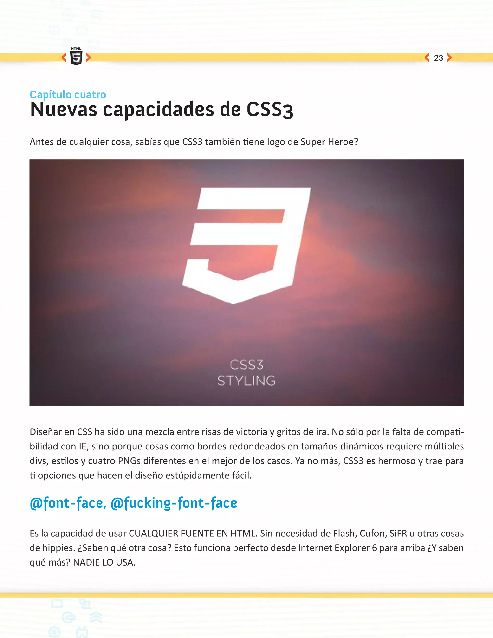 23



Capítulo cuatro
Nuevas capacidades de CSS3
Antes de cualquier cosa, sabías que CSS3 también tiene logo de Super Heroe?




Diseñar en CSS ha sido una mezcla entre risas de victoria y gritos de ira. No sólo por la falta de compati-
bilidad con IE, sino porque cosas como bordes redondeados en tamaños dinámicos requiere múltiples
divs, estilos y cuatro PNGs diferentes en el mejor de los casos. Ya no más, CSS3 es hermoso y trae para
ti opciones que hacen el diseño estúpidamente fácil.

@font-face, @fucking-font-face

Es la capacidad de usar CUALQUIER FUENTE EN HTML. Sin necesidad de Flash, Cufon, SiFR u otras cosas
de hippies. ¿Saben qué otra cosa? Esto funciona perfecto desde Internet Explorer 6 para arriba ¿Y saben
qué más? NADIE LO USA.
 