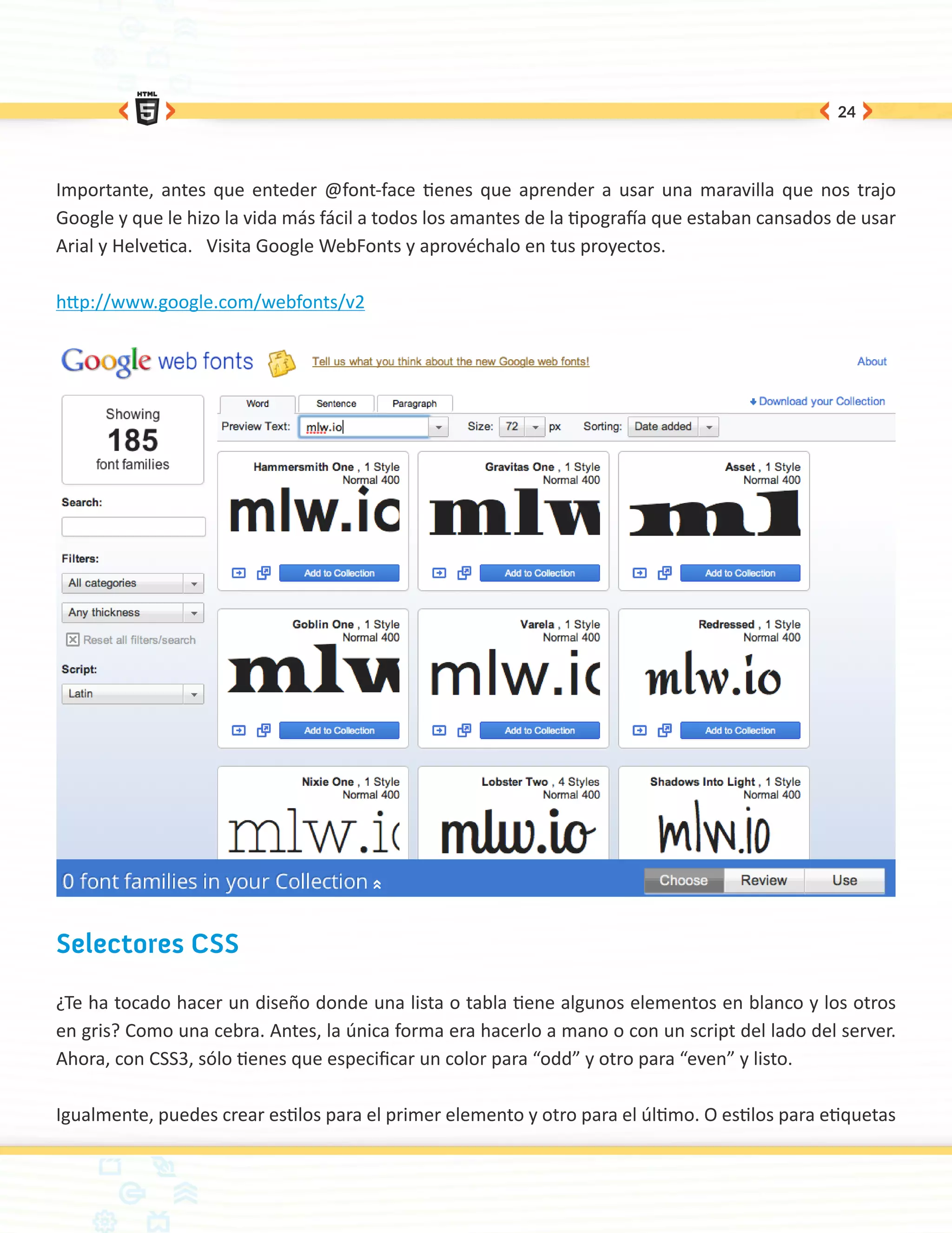24




Importante, antes que enteder @font-face tienes que aprender a usar una maravilla que nos trajo
Google y que le hizo la vida más fácil a todos los amantes de la tipografía que estaban cansados de usar
Arial y Helvetica. Visita Google WebFonts y aprovéchalo en tus proyectos.

http://www.google.com/webfonts/v2




Selectores CSS

¿Te ha tocado hacer un diseño donde una lista o tabla tiene algunos elementos en blanco y los otros
en gris? Como una cebra. Antes, la única forma era hacerlo a mano o con un script del lado del server.
Ahora, con CSS3, sólo tienes que especificar un color para “odd” y otro para “even” y listo.

Igualmente, puedes crear estilos para el primer elemento y otro para el último. O estilos para etiquetas
 