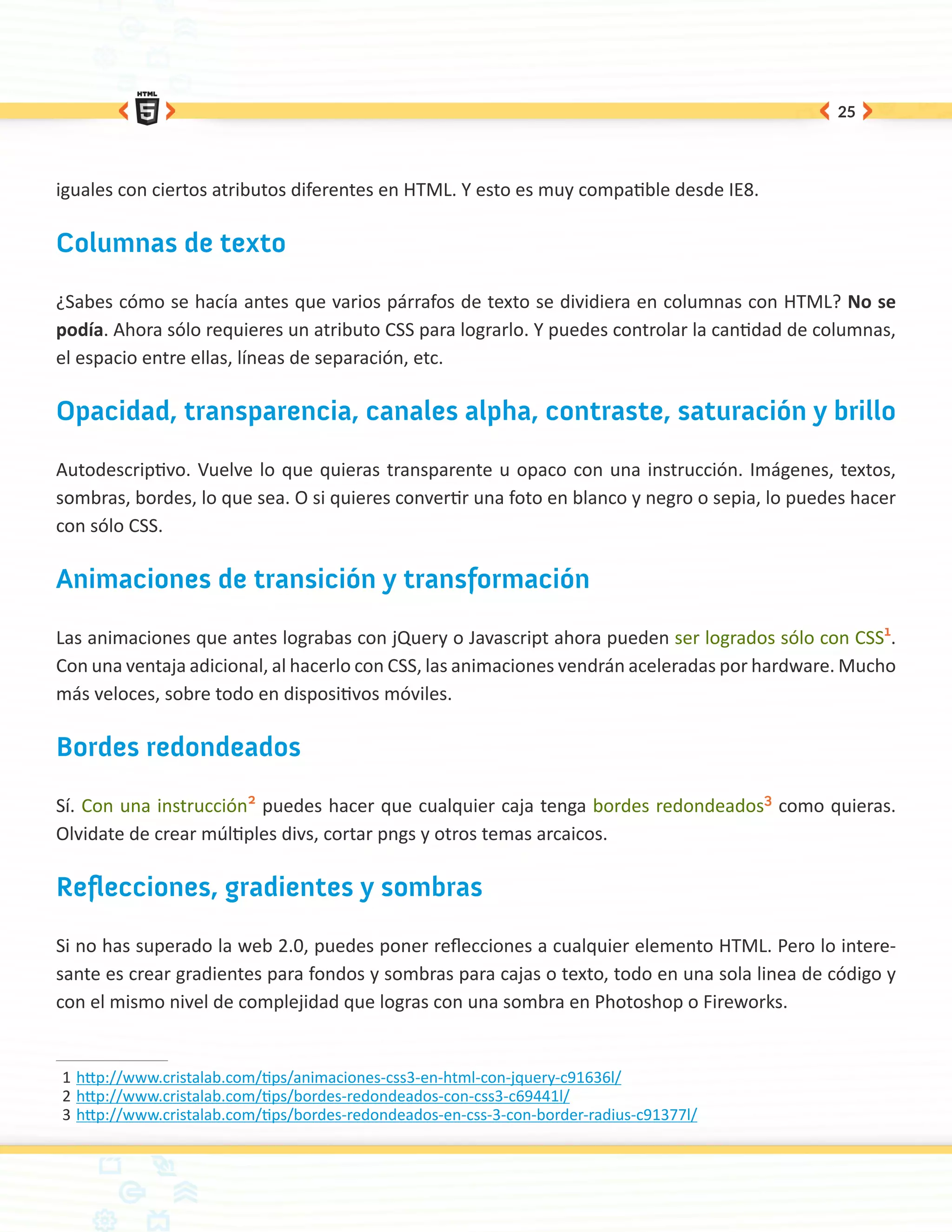 25




iguales con ciertos atributos diferentes en HTML. Y esto es muy compatible desde IE8.

Columnas de texto

¿Sabes cómo se hacía antes que varios párrafos de texto se dividiera en columnas con HTML? No se
podía. Ahora sólo requieres un atributo CSS para lograrlo. Y puedes controlar la cantidad de columnas,
el espacio entre ellas, líneas de separación, etc.

Opacidad, transparencia, canales alpha, contraste, saturación y brillo

Autodescriptivo. Vuelve lo que quieras transparente u opaco con una instrucción. Imágenes, textos,
sombras, bordes, lo que sea. O si quieres convertir una foto en blanco y negro o sepia, lo puedes hacer
con sólo CSS.

Animaciones de transición y transformación

Las animaciones que antes lograbas con jQuery o Javascript ahora pueden ser logrados sólo con CSS1.
Con una ventaja adicional, al hacerlo con CSS, las animaciones vendrán aceleradas por hardware. Mucho
más veloces, sobre todo en dispositivos móviles.

Bordes redondeados

Sí. Con una instrucción2 puedes hacer que cualquier caja tenga bordes redondeados3 como quieras.
Olvidate de crear múltiples divs, cortar pngs y otros temas arcaicos.

Reflecciones, gradientes y sombras

Si no has superado la web 2.0, puedes poner reflecciones a cualquier elemento HTML. Pero lo intere-
sante es crear gradientes para fondos y sombras para cajas o texto, todo en una sola linea de código y
con el mismo nivel de complejidad que logras con una sombra en Photoshop o Fireworks.


1	http://www.cristalab.com/tips/animaciones-css3-en-html-con-jquery-c91636l/
2	http://www.cristalab.com/tips/bordes-redondeados-con-css3-c69441l/
3	http://www.cristalab.com/tips/bordes-redondeados-en-css-3-con-border-radius-c91377l/
 