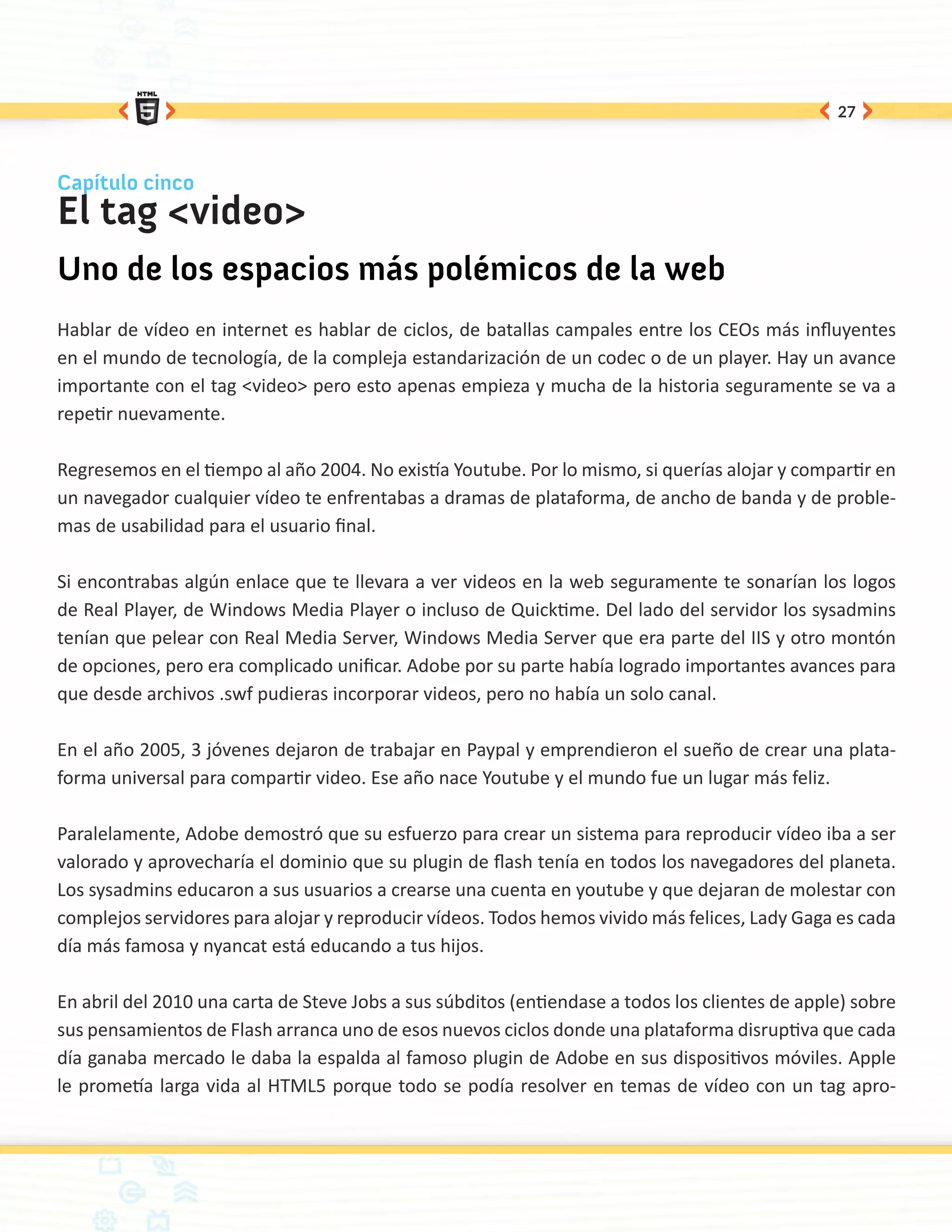 27



Capítulo cinco
El tag <video>
Uno de los espacios más polémicos de la web
Hablar de vídeo en internet es hablar de ciclos, de batallas campales entre los CEOs más influyentes
en el mundo de tecnología, de la compleja estandarización de un codec o de un player. Hay un avance
importante con el tag <video> pero esto apenas empieza y mucha de la historia seguramente se va a
repetir nuevamente.

Regresemos en el tiempo al año 2004. No existía Youtube. Por lo mismo, si querías alojar y compartir en
un navegador cualquier vídeo te enfrentabas a dramas de plataforma, de ancho de banda y de proble-
mas de usabilidad para el usuario final.

Si encontrabas algún enlace que te llevara a ver videos en la web seguramente te sonarían los logos
de Real Player, de Windows Media Player o incluso de Quicktime. Del lado del servidor los sysadmins
tenían que pelear con Real Media Server, Windows Media Server que era parte del IIS y otro montón
de opciones, pero era complicado unificar. Adobe por su parte había logrado importantes avances para
que desde archivos .swf pudieras incorporar videos, pero no había un solo canal.

En el año 2005, 3 jóvenes dejaron de trabajar en Paypal y emprendieron el sueño de crear una plata-
forma universal para compartir video. Ese año nace Youtube y el mundo fue un lugar más feliz.

Paralelamente, Adobe demostró que su esfuerzo para crear un sistema para reproducir vídeo iba a ser
valorado y aprovecharía el dominio que su plugin de flash tenía en todos los navegadores del planeta.
Los sysadmins educaron a sus usuarios a crearse una cuenta en youtube y que dejaran de molestar con
complejos servidores para alojar y reproducir vídeos. Todos hemos vivido más felices, Lady Gaga es cada
día más famosa y nyancat está educando a tus hijos.

En abril del 2010 una carta de Steve Jobs a sus súbditos (entiendase a todos los clientes de apple) sobre
sus pensamientos de Flash arranca uno de esos nuevos ciclos donde una plataforma disruptiva que cada
día ganaba mercado le daba la espalda al famoso plugin de Adobe en sus dispositivos móviles. Apple
le prometía larga vida al HTML5 porque todo se podía resolver en temas de vídeo con un tag apro-
 