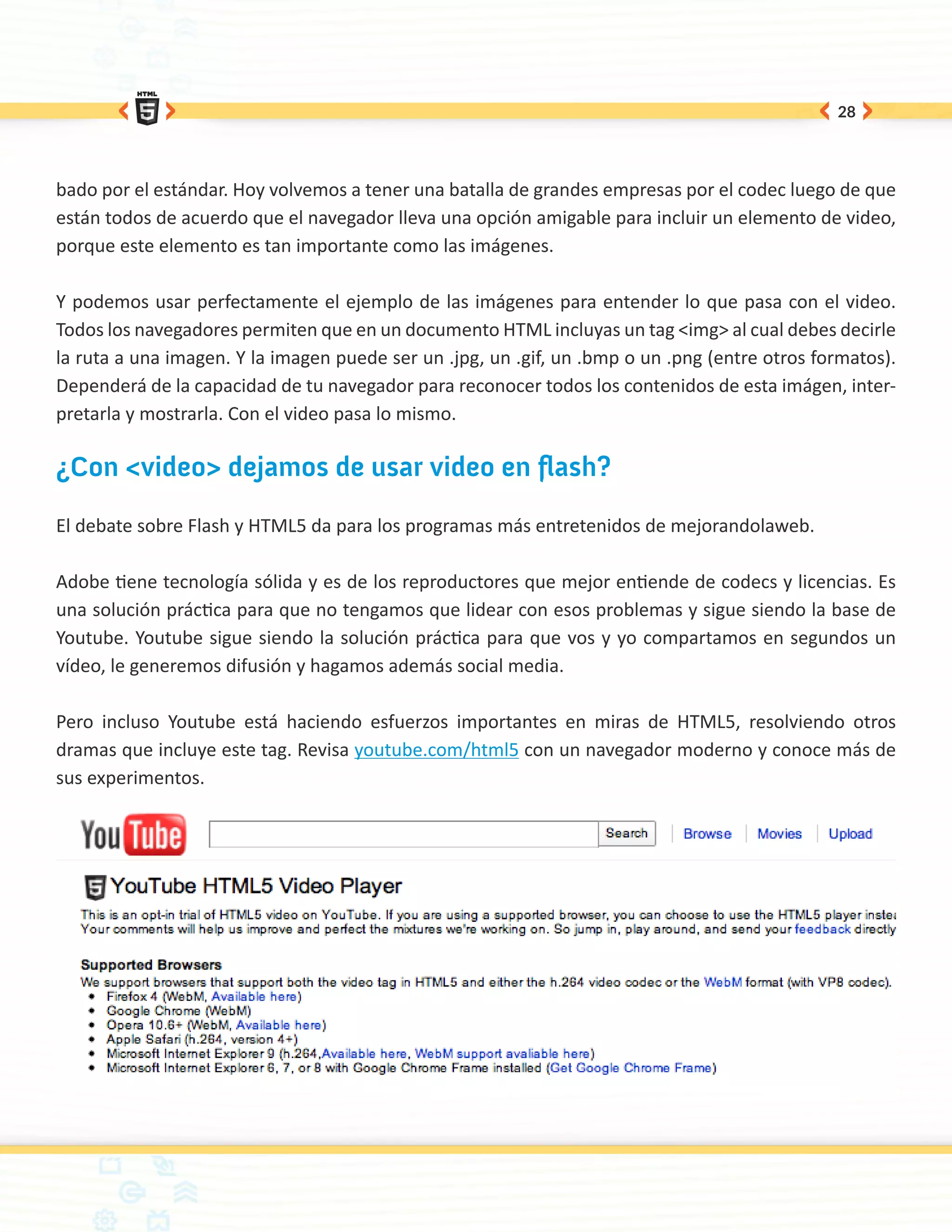 28




bado por el estándar. Hoy volvemos a tener una batalla de grandes empresas por el codec luego de que
están todos de acuerdo que el navegador lleva una opción amigable para incluir un elemento de video,
porque este elemento es tan importante como las imágenes.

Y podemos usar perfectamente el ejemplo de las imágenes para entender lo que pasa con el video.
Todos los navegadores permiten que en un documento HTML incluyas un tag <img> al cual debes decirle
la ruta a una imagen. Y la imagen puede ser un .jpg, un .gif, un .bmp o un .png (entre otros formatos).
Dependerá de la capacidad de tu navegador para reconocer todos los contenidos de esta imágen, inter-
pretarla y mostrarla. Con el video pasa lo mismo.

¿Con <video> dejamos de usar video en flash?

El debate sobre Flash y HTML5 da para los programas más entretenidos de mejorandolaweb.

Adobe tiene tecnología sólida y es de los reproductores que mejor entiende de codecs y licencias. Es
una solución práctica para que no tengamos que lidear con esos problemas y sigue siendo la base de
Youtube. Youtube sigue siendo la solución práctica para que vos y yo compartamos en segundos un
vídeo, le generemos difusión y hagamos además social media.

Pero incluso Youtube está haciendo esfuerzos importantes en miras de HTML5, resolviendo otros
dramas que incluye este tag. Revisa youtube.com/html5 con un navegador moderno y conoce más de
sus experimentos.
 