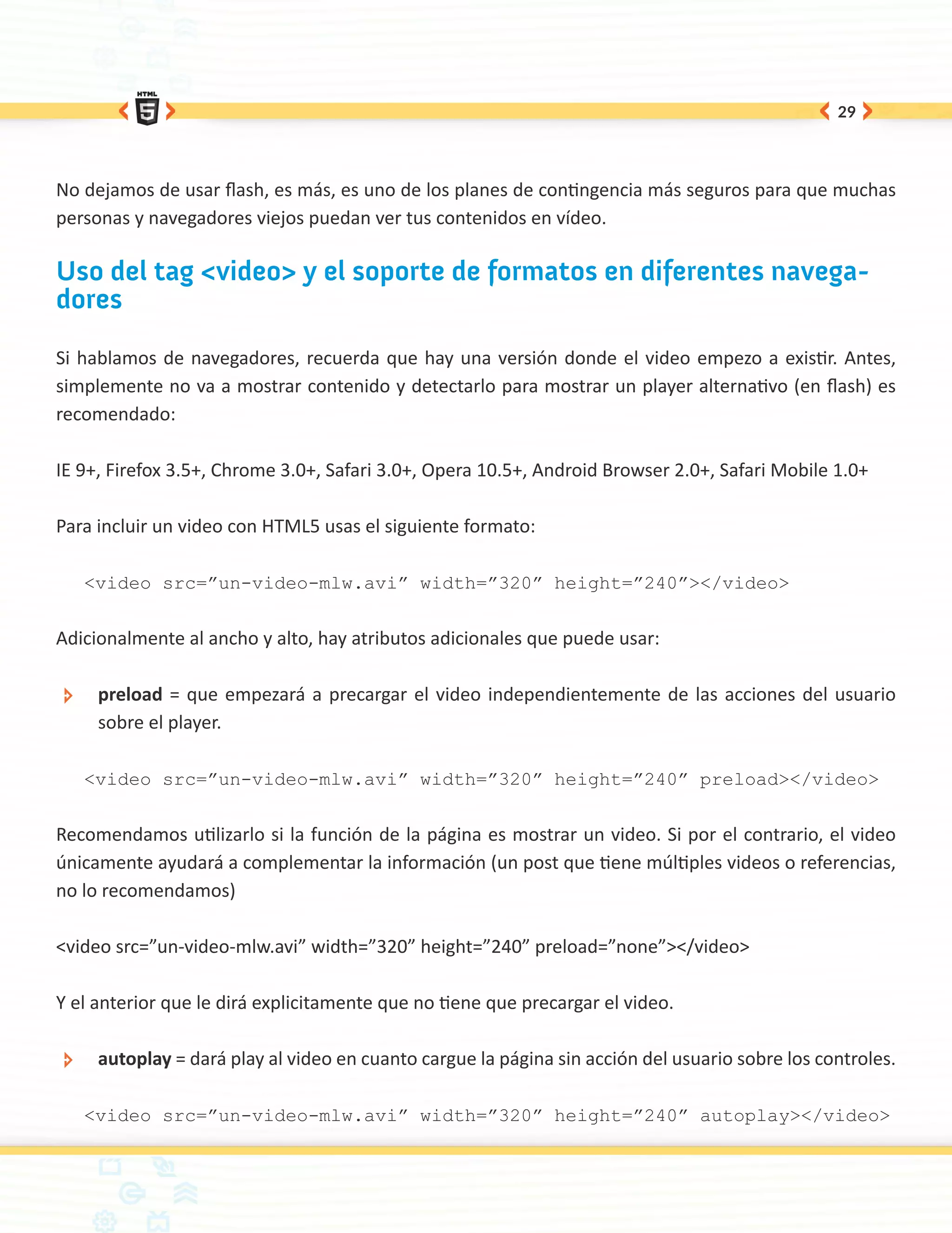 29




No dejamos de usar flash, es más, es uno de los planes de contingencia más seguros para que muchas
personas y navegadores viejos puedan ver tus contenidos en vídeo.

Uso del tag <video> y el soporte de formatos en diferentes navega-
dores

Si hablamos de navegadores, recuerda que hay una versión donde el video empezo a existir. Antes,
simplemente no va a mostrar contenido y detectarlo para mostrar un player alternativo (en flash) es
recomendado:

IE 9+, Firefox 3.5+, Chrome 3.0+, Safari 3.0+, Opera 10.5+, Android Browser 2.0+, Safari Mobile 1.0+

Para incluir un video con HTML5 usas el siguiente formato:

      <video src=”un-video-mlw.avi” width=”320” height=”240”></video>


Adicionalmente al ancho y alto, hay atributos adicionales que puede usar:

 ÐÐ    preload = que empezará a precargar el video independientemente de las acciones del usuario
       sobre el player.

      <video src=”un-video-mlw.avi” width=”320” height=”240” preload></video>


Recomendamos utilizarlo si la función de la página es mostrar un video. Si por el contrario, el video
únicamente ayudará a complementar la información (un post que tiene múltiples videos o referencias,
no lo recomendamos)

<video src=”un-video-mlw.avi” width=”320” height=”240” preload=”none”></video>

Y el anterior que le dirá explicitamente que no tiene que precargar el video.

 ÐÐ    autoplay = dará play al video en cuanto cargue la página sin acción del usuario sobre los controles.

      <video src=”un-video-mlw.avi” width=”320” height=”240” autoplay></video>
 