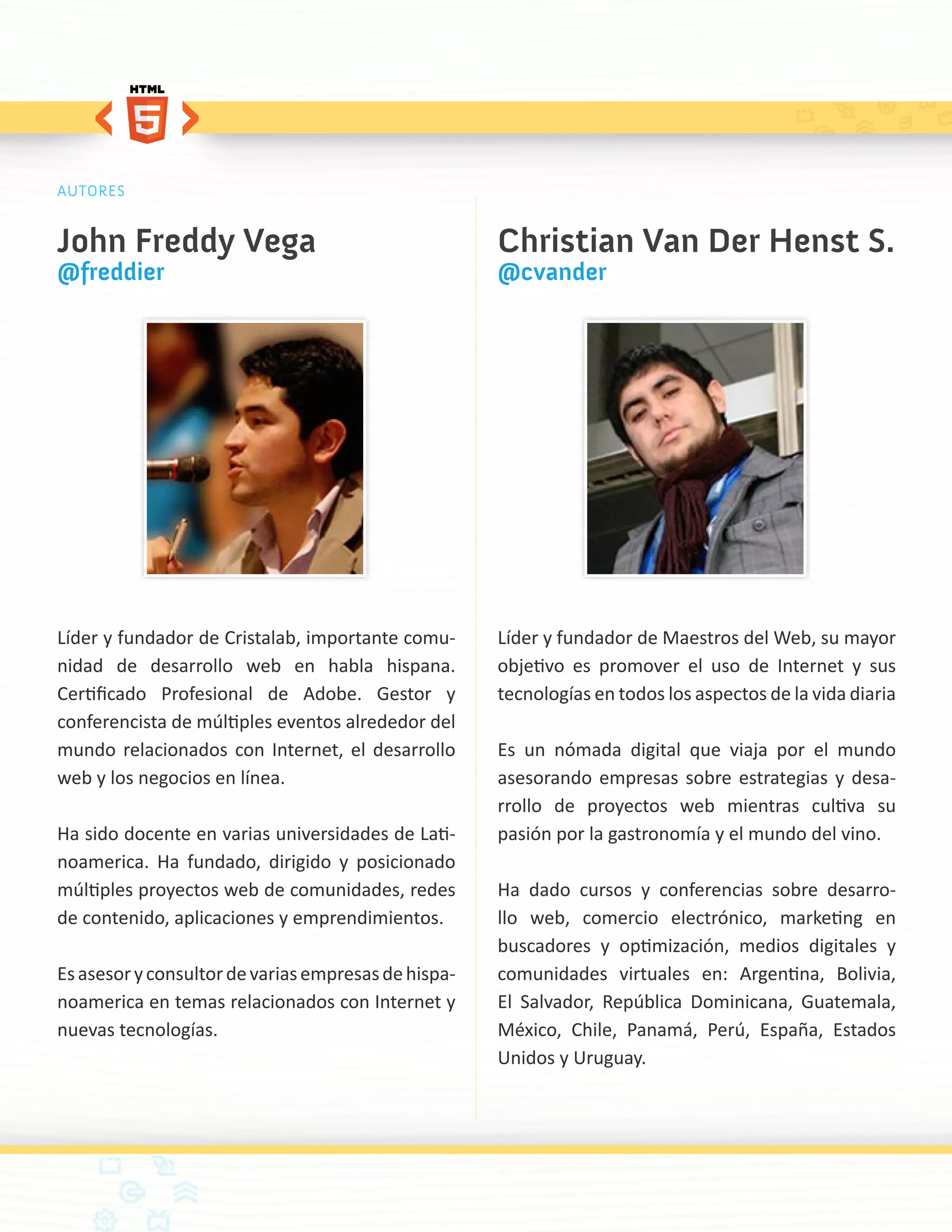 AUTORES


John Freddy Vega                                     Christian Van Der Henst S.
@freddier                                            @cvander




Líder y fundador de Cristalab, importante comu-      Líder y fundador de Maestros del Web, su mayor
nidad de desarrollo web en habla hispana.            objetivo es promover el uso de Internet y sus
Certificado Profesional de Adobe. Gestor y           tecnologías en todos los aspectos de la vida diaria
conferencista de múltiples eventos alrededor del
mundo relacionados con Internet, el desarrollo       Es un nómada digital que viaja por el mundo
web y los negocios en línea.                         asesorando empresas sobre estrategias y desa-
                                                     rrollo de proyectos web mientras cultiva su
Ha sido docente en varias universidades de Lati-     pasión por la gastronomía y el mundo del vino.
noamerica. Ha fundado, dirigido y posicionado
múltiples proyectos web de comunidades, redes        Ha dado cursos y conferencias sobre desarro-
de contenido, aplicaciones y emprendimientos.        llo web, comercio electrónico, marketing en
                                                     buscadores y optimización, medios digitales y
Es asesor y consultor de varias empresas de hispa-   comunidades virtuales en: Argentina, Bolivia,
noamerica en temas relacionados con Internet y       El Salvador, República Dominicana, Guatemala,
nuevas tecnologías.                                  México, Chile, Panamá, Perú, España, Estados
                                                     Unidos y Uruguay.
 