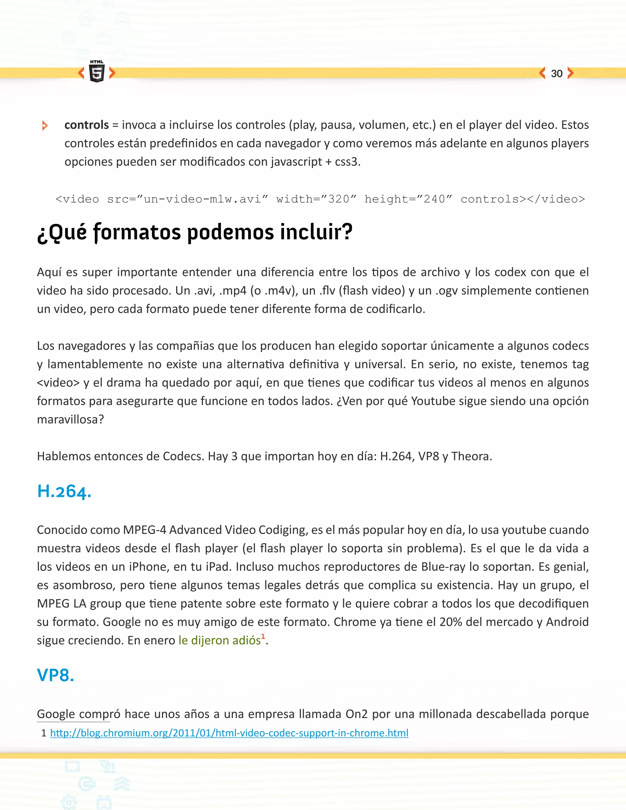 30




 ÐÐ    controls = invoca a incluirse los controles (play, pausa, volumen, etc.) en el player del video. Estos
       controles están predefinidos en cada navegador y como veremos más adelante en algunos players
       opciones pueden ser modificados con javascript + css3.

      <video src=”un-video-mlw.avi” width=”320” height=”240” controls></video>


¿Qué formatos podemos incluir?
Aquí es super importante entender una diferencia entre los tipos de archivo y los codex con que el
video ha sido procesado. Un .avi, .mp4 (o .m4v), un .flv (flash video) y un .ogv simplemente contienen
un video, pero cada formato puede tener diferente forma de codificarlo.

Los navegadores y las compañias que los producen han elegido soportar únicamente a algunos codecs
y lamentablemente no existe una alternativa definitiva y universal. En serio, no existe, tenemos tag
<video> y el drama ha quedado por aquí, en que tienes que codificar tus videos al menos en algunos
formatos para asegurarte que funcione en todos lados. ¿Ven por qué Youtube sigue siendo una opción
maravillosa?

Hablemos entonces de Codecs. Hay 3 que importan hoy en día: H.264, VP8 y Theora.

H.264.

Conocido como MPEG-4 Advanced Video Codiging, es el más popular hoy en día, lo usa youtube cuando
muestra videos desde el flash player (el flash player lo soporta sin problema). Es el que le da vida a
los videos en un iPhone, en tu iPad. Incluso muchos reproductores de Blue-ray lo soportan. Es genial,
es asombroso, pero tiene algunos temas legales detrás que complica su existencia. Hay un grupo, el
MPEG LA group que tiene patente sobre este formato y le quiere cobrar a todos los que decodifiquen
su formato. Google no es muy amigo de este formato. Chrome ya tiene el 20% del mercado y Android
sigue creciendo. En enero le dijeron adiós1.

VP8.

Google compró hace unos años a una empresa llamada On2 por una millonada descabellada porque
1	http://blog.chromium.org/2011/01/html-video-codec-support-in-chrome.html
 