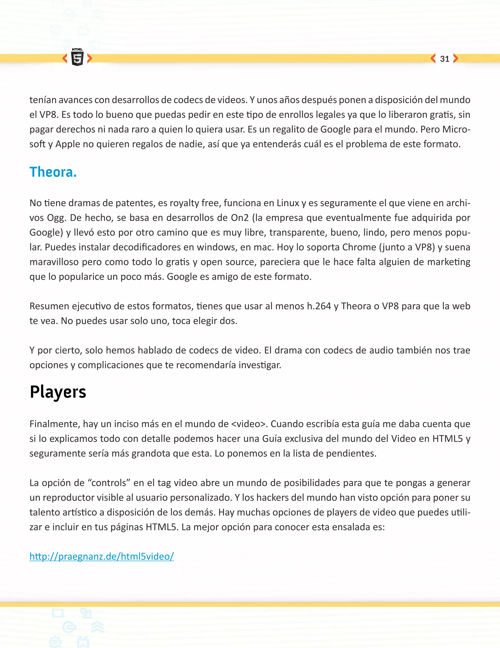 31




tenían avances con desarrollos de codecs de videos. Y unos años después ponen a disposición del mundo
el VP8. Es todo lo bueno que puedas pedir en este tipo de enrollos legales ya que lo liberaron gratis, sin
pagar derechos ni nada raro a quien lo quiera usar. Es un regalito de Google para el mundo. Pero Micro-
soft y Apple no quieren regalos de nadie, así que ya entenderás cuál es el problema de este formato.

Theora.

No tiene dramas de patentes, es royalty free, funciona en Linux y es seguramente el que viene en archi-
vos Ogg. De hecho, se basa en desarrollos de On2 (la empresa que eventualmente fue adquirida por
Google) y llevó esto por otro camino que es muy libre, transparente, bueno, lindo, pero menos popu-
lar. Puedes instalar decodificadores en windows, en mac. Hoy lo soporta Chrome (junto a VP8) y suena
maravilloso pero como todo lo gratis y open source, pareciera que le hace falta alguien de marketing
que lo popularice un poco más. Google es amigo de este formato.

Resumen ejecutivo de estos formatos, tienes que usar al menos h.264 y Theora o VP8 para que la web
te vea. No puedes usar solo uno, toca elegir dos.

Y por cierto, solo hemos hablado de codecs de video. El drama con codecs de audio también nos trae
opciones y complicaciones que te recomendaría investigar.

Players
Finalmente, hay un inciso más en el mundo de <video>. Cuando escribía esta guía me daba cuenta que
si lo explicamos todo con detalle podemos hacer una Guía exclusiva del mundo del Video en HTML5 y
seguramente sería más grandota que esta. Lo ponemos en la lista de pendientes.

La opción de “controls” en el tag video abre un mundo de posibilidades para que te pongas a generar
un reproductor visible al usuario personalizado. Y los hackers del mundo han visto opción para poner su
talento artístico a disposición de los demás. Hay muchas opciones de players de video que puedes utili-
zar e incluir en tus páginas HTML5. La mejor opción para conocer esta ensalada es:

http://praegnanz.de/html5video/
 