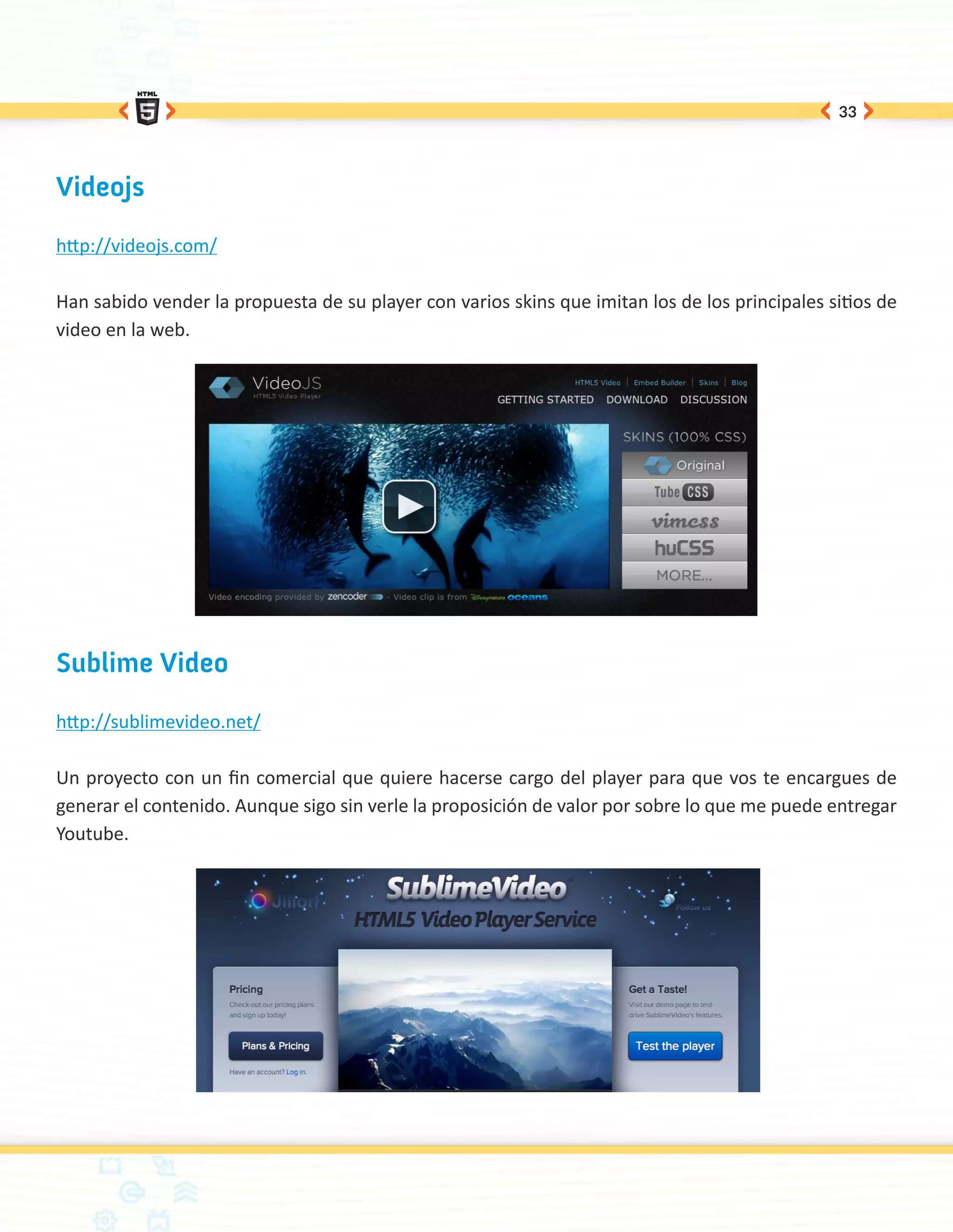 33




Videojs

http://videojs.com/

Han sabido vender la propuesta de su player con varios skins que imitan los de los principales sitios de
video en la web.




Sublime Video

http://sublimevideo.net/

Un proyecto con un fin comercial que quiere hacerse cargo del player para que vos te encargues de
generar el contenido. Aunque sigo sin verle la proposición de valor por sobre lo que me puede entregar
Youtube.
 