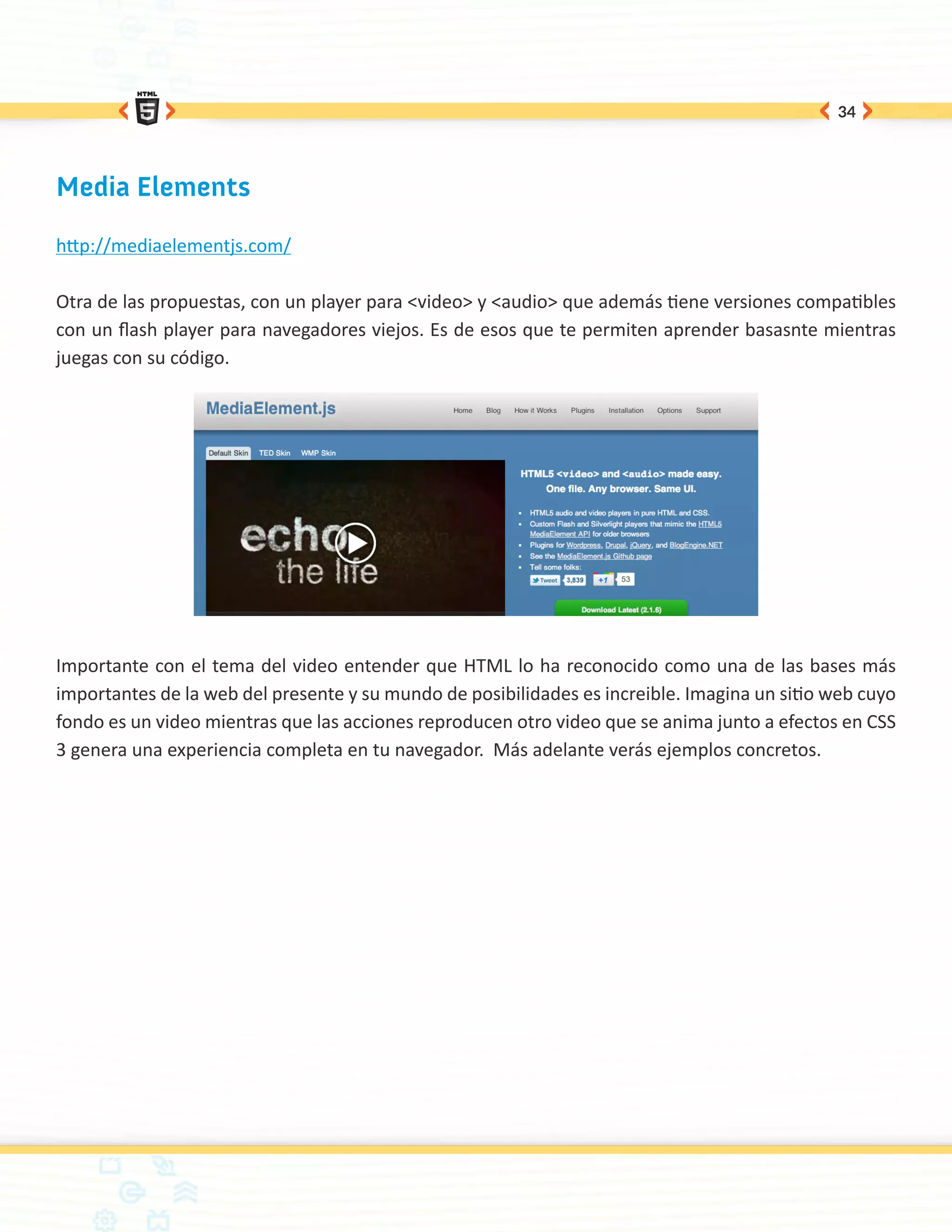 34




Media Elements

http://mediaelementjs.com/

Otra de las propuestas, con un player para <video> y <audio> que además tiene versiones compatibles
con un flash player para navegadores viejos. Es de esos que te permiten aprender basasnte mientras
juegas con su código.




Importante con el tema del video entender que HTML lo ha reconocido como una de las bases más
importantes de la web del presente y su mundo de posibilidades es increible. Imagina un sitio web cuyo
fondo es un video mientras que las acciones reproducen otro video que se anima junto a efectos en CSS
3 genera una experiencia completa en tu navegador. Más adelante verás ejemplos concretos.
 