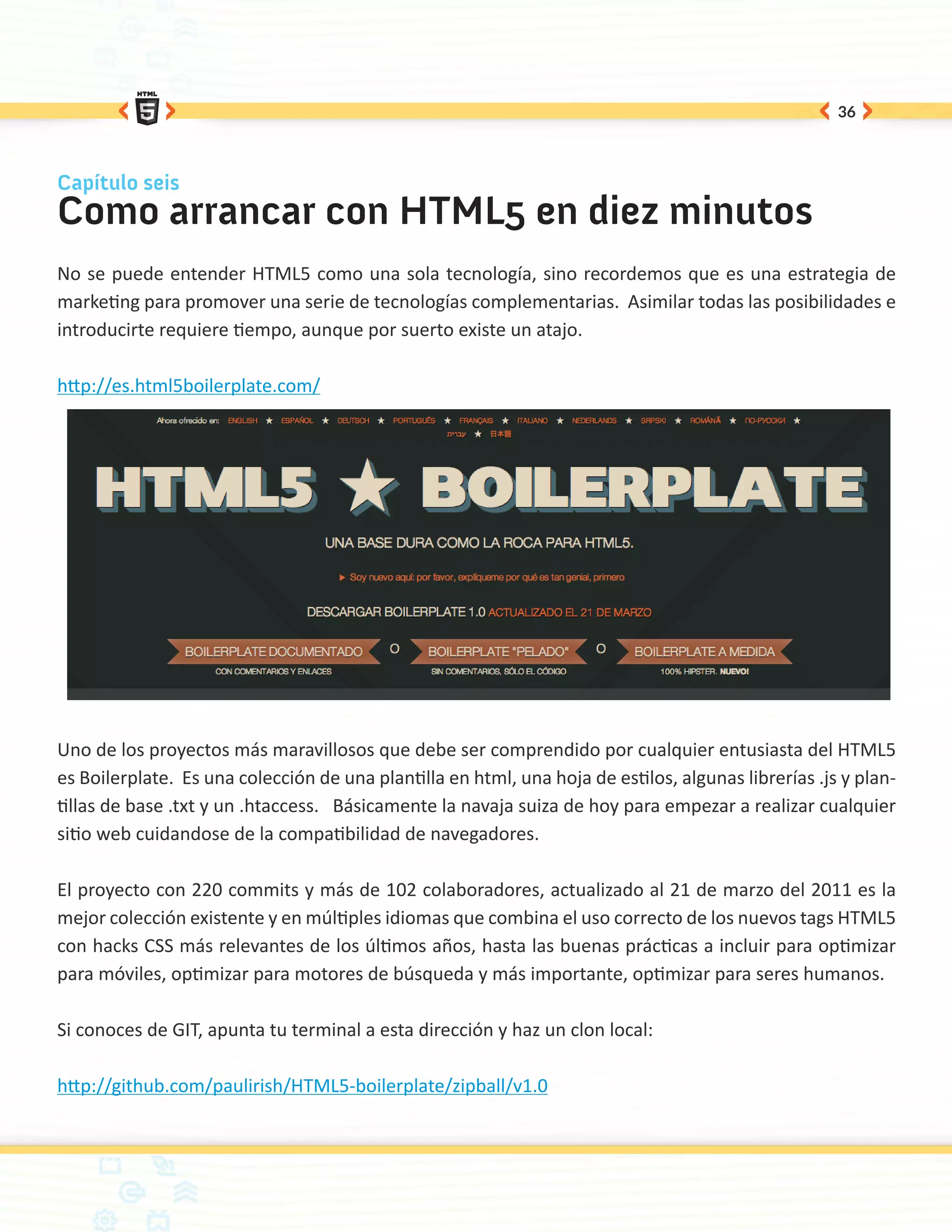 36



Capítulo seis
Como arrancar con HTML5 en diez minutos
No se puede entender HTML5 como una sola tecnología, sino recordemos que es una estrategia de
marketing para promover una serie de tecnologías complementarias. Asimilar todas las posibilidades e
introducirte requiere tiempo, aunque por suerto existe un atajo.

http://es.html5boilerplate.com/




Uno de los proyectos más maravillosos que debe ser comprendido por cualquier entusiasta del HTML5
es Boilerplate. Es una colección de una plantilla en html, una hoja de estilos, algunas librerías .js y plan-
tillas de base .txt y un .htaccess. Básicamente la navaja suiza de hoy para empezar a realizar cualquier
sitio web cuidandose de la compatibilidad de navegadores.

El proyecto con 220 commits y más de 102 colaboradores, actualizado al 21 de marzo del 2011 es la
mejor colección existente y en múltiples idiomas que combina el uso correcto de los nuevos tags HTML5
con hacks CSS más relevantes de los últimos años, hasta las buenas prácticas a incluir para optimizar
para móviles, optimizar para motores de búsqueda y más importante, optimizar para seres humanos.

Si conoces de GIT, apunta tu terminal a esta dirección y haz un clon local:

http://github.com/paulirish/HTML5-boilerplate/zipball/v1.0
 