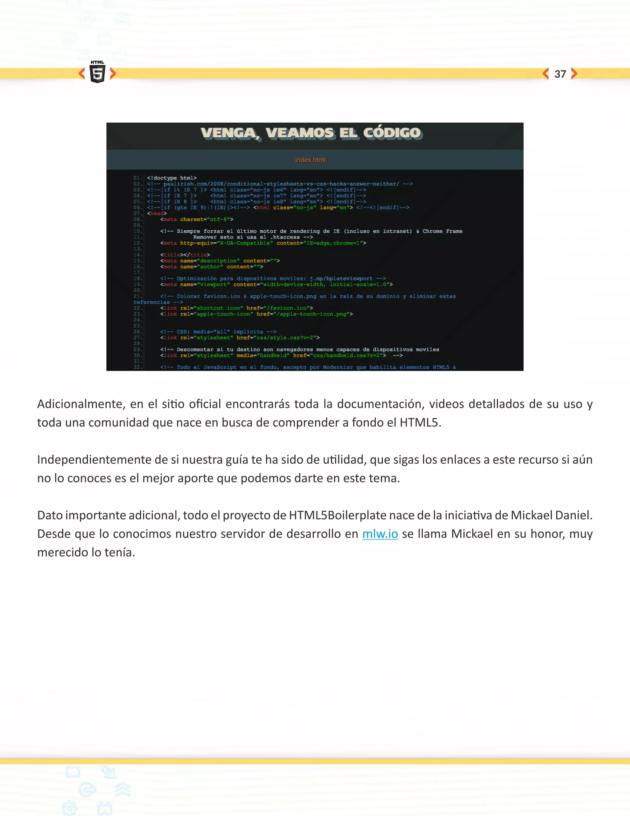 37




Adicionalmente, en el sitio oficial encontrarás toda la documentación, videos detallados de su uso y
toda una comunidad que nace en busca de comprender a fondo el HTML5.

Independientemente de si nuestra guía te ha sido de utilidad, que sigas los enlaces a este recurso si aún
no lo conoces es el mejor aporte que podemos darte en este tema.

Dato importante adicional, todo el proyecto de HTML5Boilerplate nace de la iniciativa de Mickael Daniel.
Desde que lo conocimos nuestro servidor de desarrollo en mlw.io se llama Mickael en su honor, muy
merecido lo tenía.
 