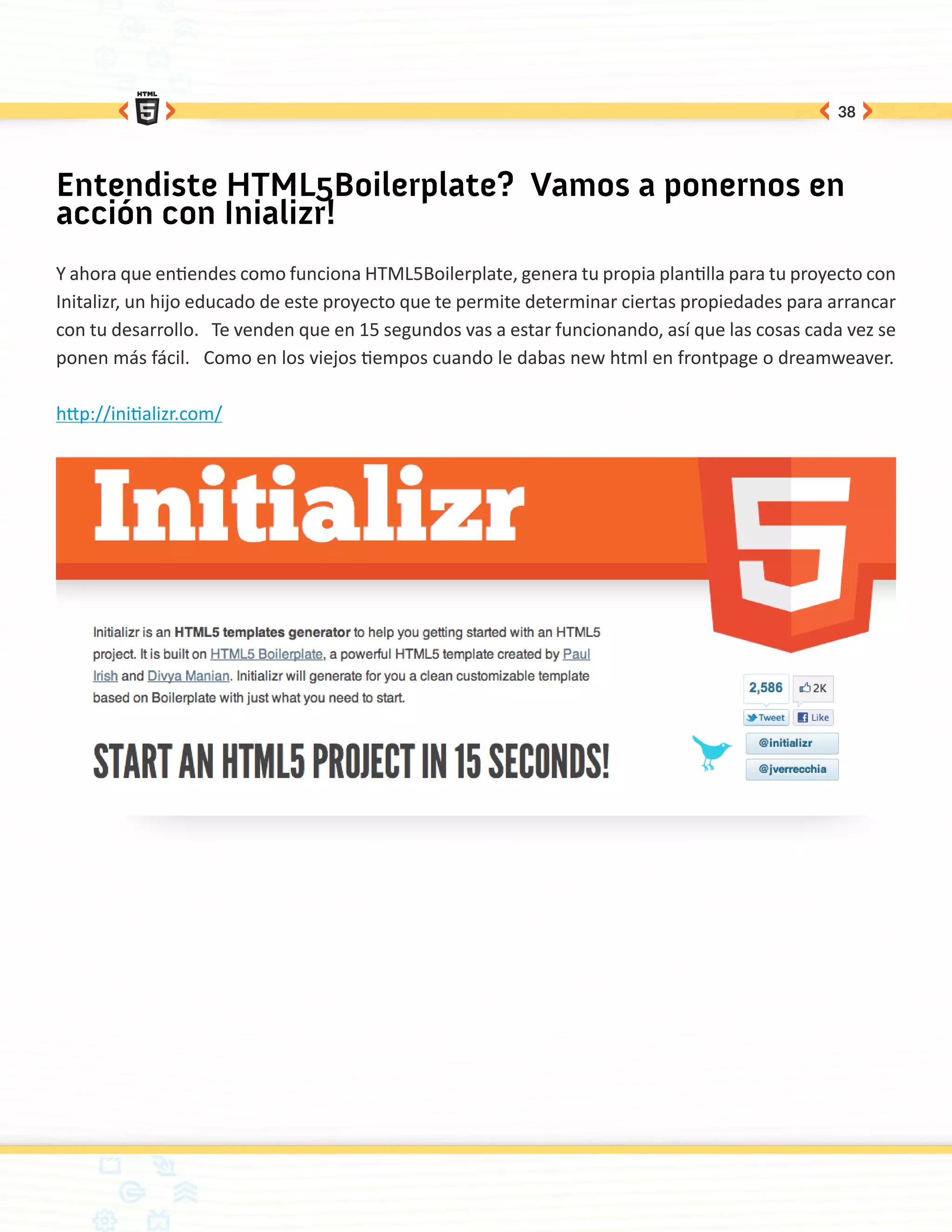 38




Entendiste HTML5Boilerplate? Vamos a ponernos en
acción con Inializr!
Y ahora que entiendes como funciona HTML5Boilerplate, genera tu propia plantilla para tu proyecto con
Initalizr, un hijo educado de este proyecto que te permite determinar ciertas propiedades para arrancar
con tu desarrollo. Te venden que en 15 segundos vas a estar funcionando, así que las cosas cada vez se
ponen más fácil. Como en los viejos tiempos cuando le dabas new html en frontpage o dreamweaver.

http://initializr.com/
 