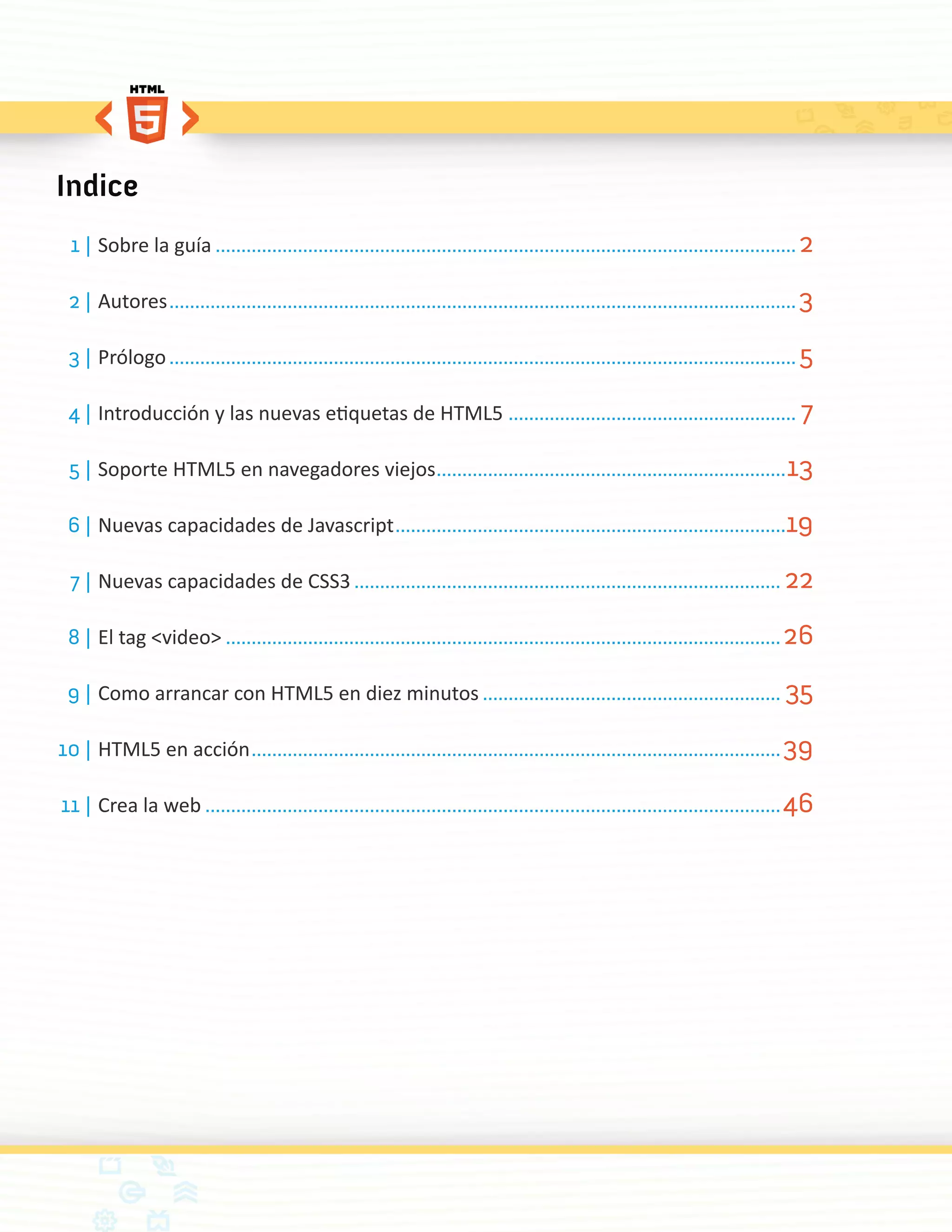 Indice
  1 |	Sobre la guía.................................................................................................................. 2

 2 |	Autores........................................................................................................................... 3

 3 |	Prólogo........................................................................................................................... 5

 4 |	Introducción y las nuevas etiquetas de HTML5 ......................................................... 7

 5 |	Soporte HTML5 en navegadores viejos..................................................................... 13

 6 |	Nuevas capacidades de Javascript.............................................................................19

  7 |	Nuevas capacidades de CSS3.................................................................................... 22

 8 |	El tag <video>............................................................................................................. 26

 9 |	Como arrancar con HTML5 en diez minutos........................................................... 35

10 |	HTML5 en acción........................................................................................................ 39

11 |	Crea la web................................................................................................................. 46
 