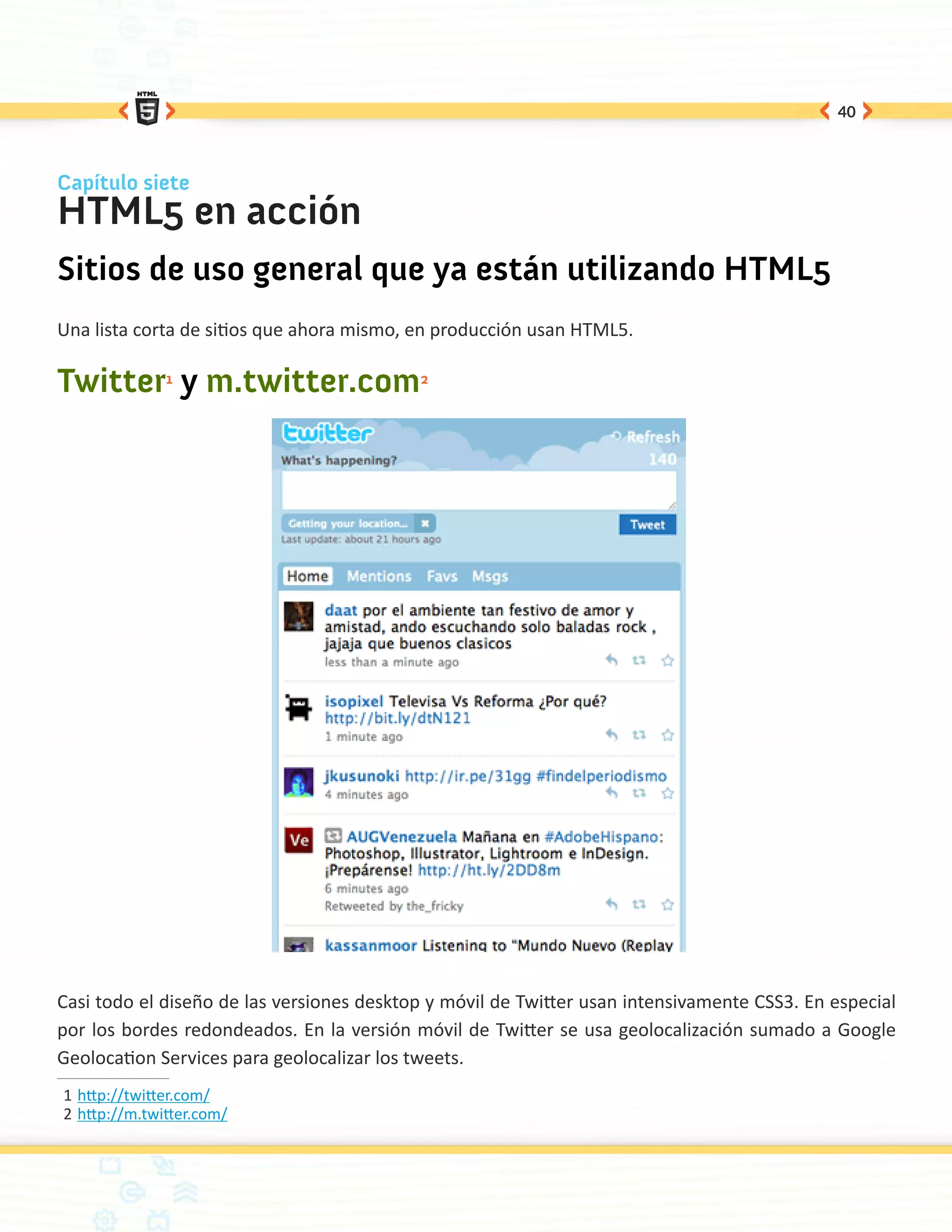 40



Capítulo siete
HTML5 en acción
Sitios de uso general que ya están utilizando HTML5
Una lista corta de sitios que ahora mismo, en producción usan HTML5.

Twitter1 y m.twitter.com2




Casi todo el diseño de las versiones desktop y móvil de Twitter usan intensivamente CSS3. En especial
por los bordes redondeados. En la versión móvil de Twitter se usa geolocalización sumado a Google
Geolocation Services para geolocalizar los tweets.
1	http://twitter.com/
2	http://m.twitter.com/
 