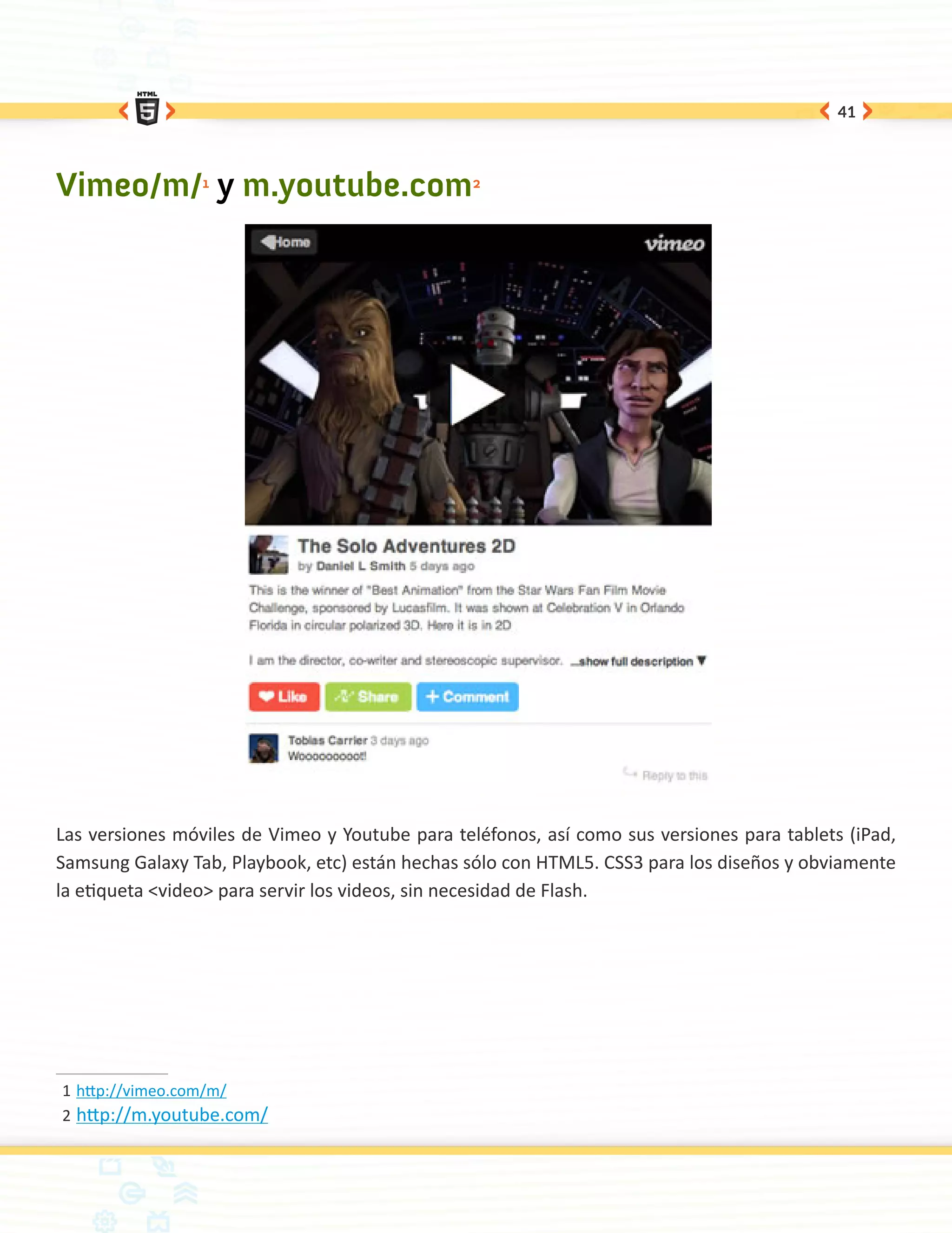 41




Vimeo/m/1 y m.youtube.com2




Las versiones móviles de Vimeo y Youtube para teléfonos, así como sus versiones para tablets (iPad,
Samsung Galaxy Tab, Playbook, etc) están hechas sólo con HTML5. CSS3 para los diseños y obviamente
la etiqueta <video> para servir los videos, sin necesidad de Flash.




1	http://vimeo.com/m/
2	 http://m.youtube.com/
 