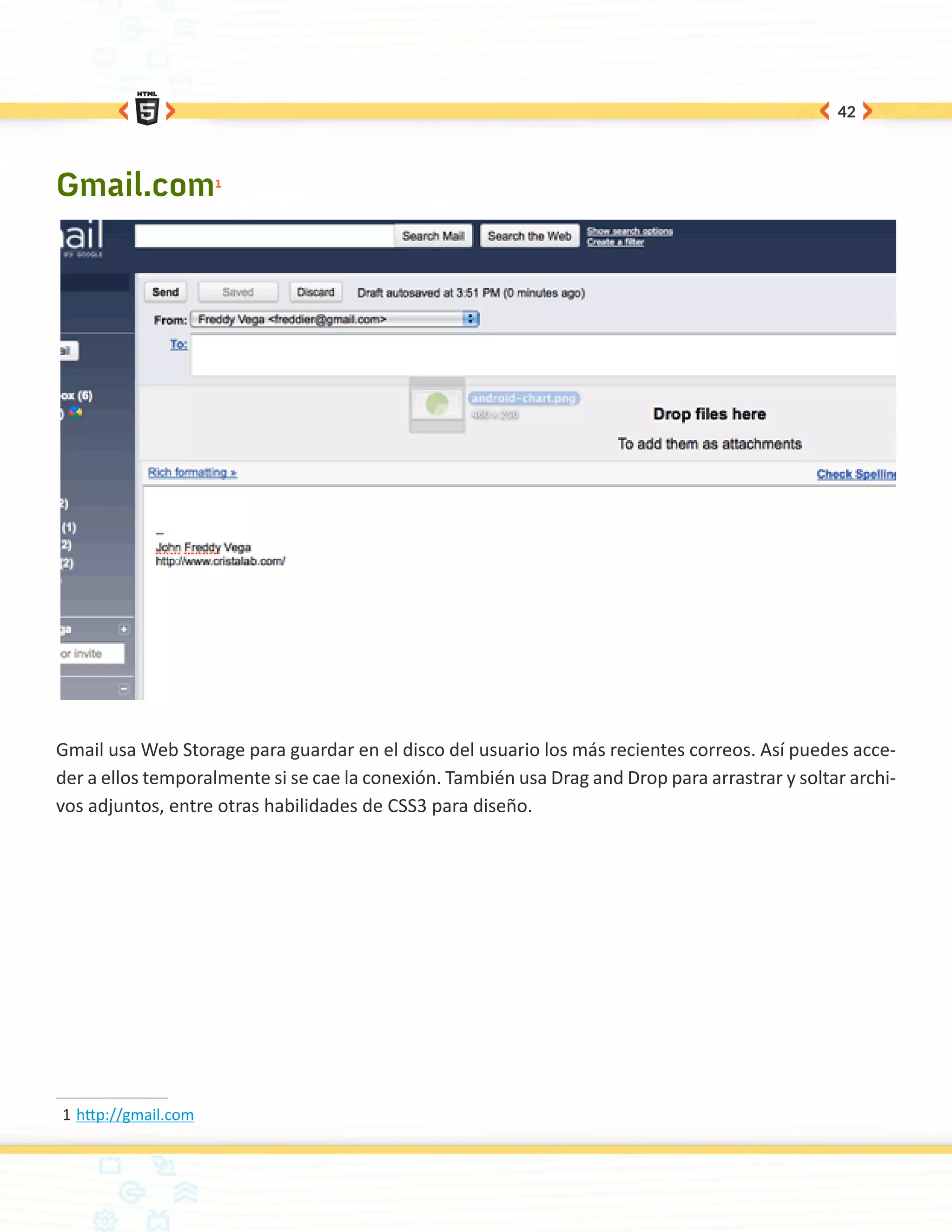42




Gmail.com1




Gmail usa Web Storage para guardar en el disco del usuario los más recientes correos. Así puedes acce-
der a ellos temporalmente si se cae la conexión. También usa Drag and Drop para arrastrar y soltar archi-
vos adjuntos, entre otras habilidades de CSS3 para diseño.




1	http://gmail.com
 
