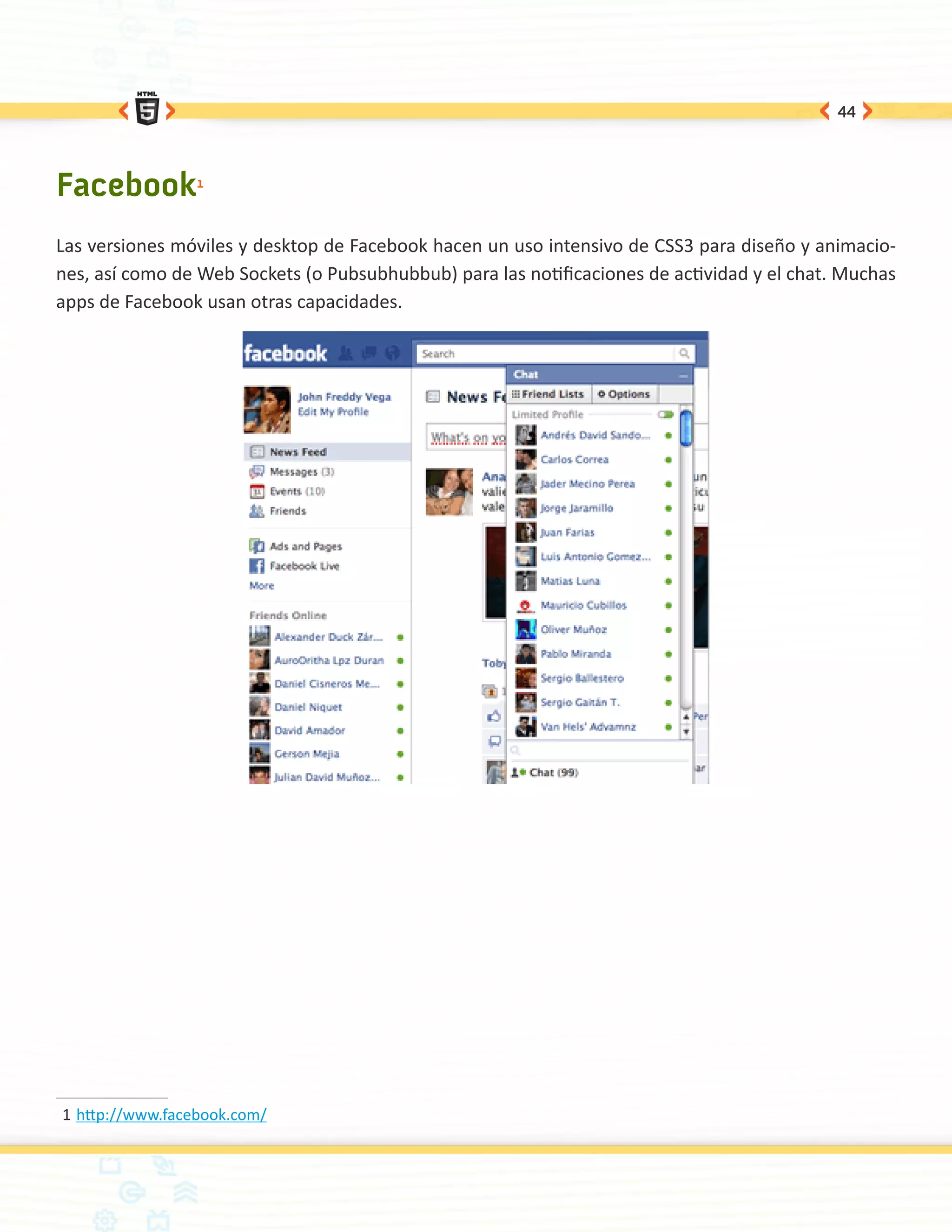 44




Facebook1
Las versiones móviles y desktop de Facebook hacen un uso intensivo de CSS3 para diseño y animacio-
nes, así como de Web Sockets (o Pubsubhubbub) para las notificaciones de actividad y el chat. Muchas
apps de Facebook usan otras capacidades.




1	http://www.facebook.com/
 