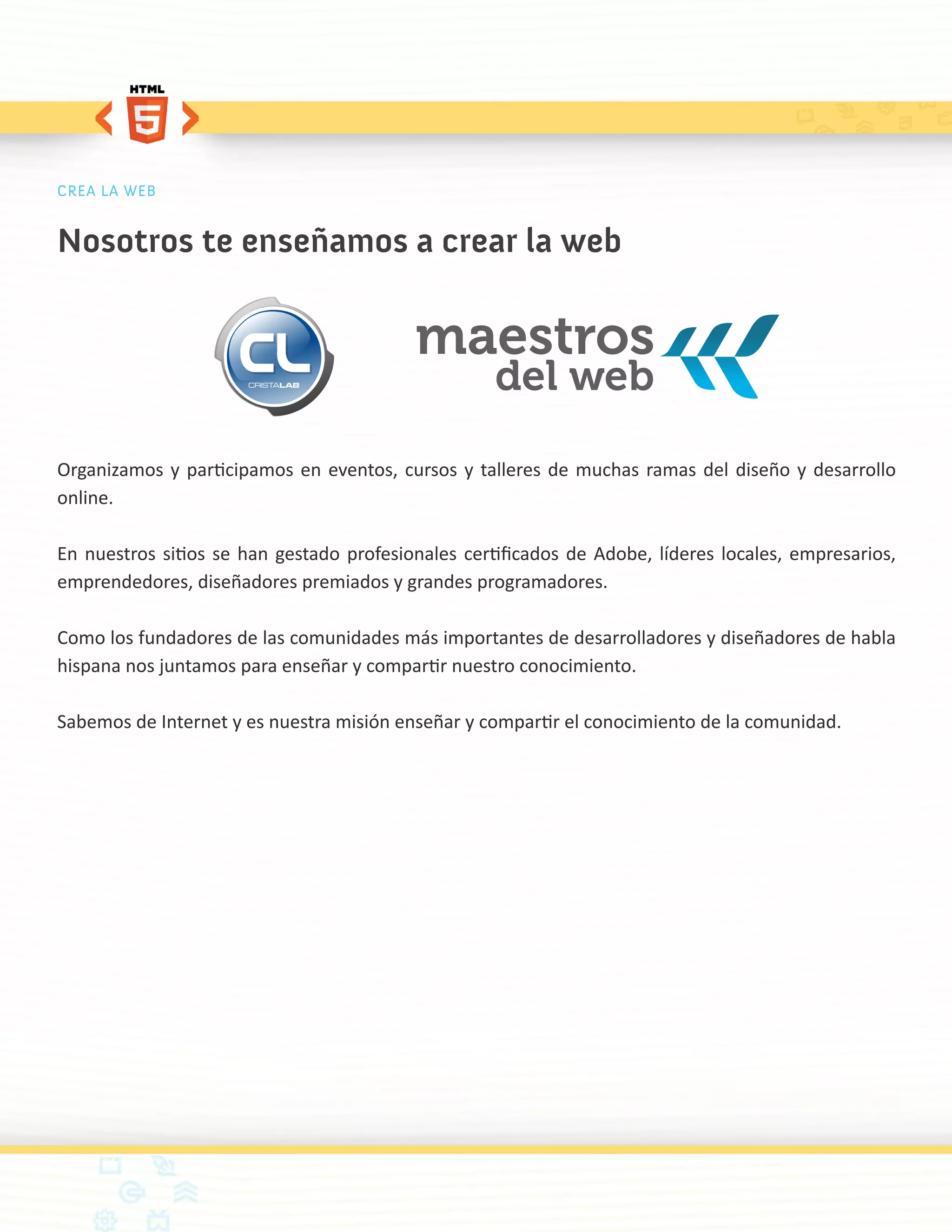 CREA LA WEB


Nosotros te enseñamos a crear la web




Organizamos y participamos en eventos, cursos y talleres de muchas ramas del diseño y desarrollo
online.

En nuestros sitios se han gestado profesionales certificados de Adobe, líderes locales, empresarios,
emprendedores, diseñadores premiados y grandes programadores.

Como los fundadores de las comunidades más importantes de desarrolladores y diseñadores de habla
hispana nos juntamos para enseñar y compartir nuestro conocimiento.

Sabemos de Internet y es nuestra misión enseñar y compartir el conocimiento de la comunidad.
 