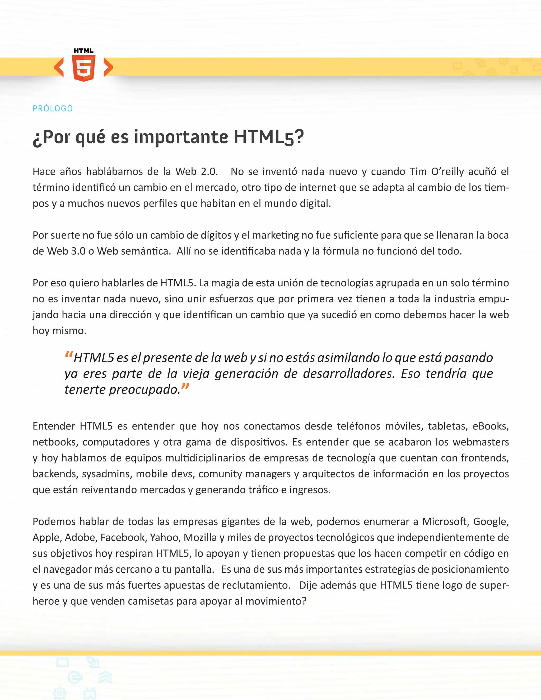 PRÓLOGO


¿Por qué es importante HTML5?
Hace años hablábamos de la Web 2.0. No se inventó nada nuevo y cuando Tim O’reilly acuñó el
término identificó un cambio en el mercado, otro tipo de internet que se adapta al cambio de los tiem-
pos y a muchos nuevos perfiles que habitan en el mundo digital.

Por suerte no fue sólo un cambio de dígitos y el marketing no fue suficiente para que se llenaran la boca
de Web 3.0 o Web semántica. Allí no se identificaba nada y la fórmula no funcionó del todo.

Por eso quiero hablarles de HTML5. La magia de esta unión de tecnologías agrupada en un solo término
no es inventar nada nuevo, sino unir esfuerzos que por primera vez tienen a toda la industria empu-
jando hacia una dirección y que identifican un cambio que ya sucedió en como debemos hacer la web
hoy mismo.

       “HTML5 es el presente de la web y si no estás asimilando lo que está pasando
       ya eres parte de la vieja generación de desarrolladores. Eso tendría que
       tenerte preocupado.”

Entender HTML5 es entender que hoy nos conectamos desde teléfonos móviles, tabletas, eBooks,
netbooks, computadores y otra gama de dispositivos. Es entender que se acabaron los webmasters
y hoy hablamos de equipos multidiciplinarios de empresas de tecnología que cuentan con frontends,
backends, sysadmins, mobile devs, comunity managers y arquitectos de información en los proyectos
que están reiventando mercados y generando tráfico e ingresos.

Podemos hablar de todas las empresas gigantes de la web, podemos enumerar a Microsoft, Google,
Apple, Adobe, Facebook, Yahoo, Mozilla y miles de proyectos tecnológicos que independientemente de
sus objetivos hoy respiran HTML5, lo apoyan y tienen propuestas que los hacen competir en código en
el navegador más cercano a tu pantalla. Es una de sus más importantes estrategias de posicionamiento
y es una de sus más fuertes apuestas de reclutamiento. Dije además que HTML5 tiene logo de super-
heroe y que venden camisetas para apoyar al movimiento?
 