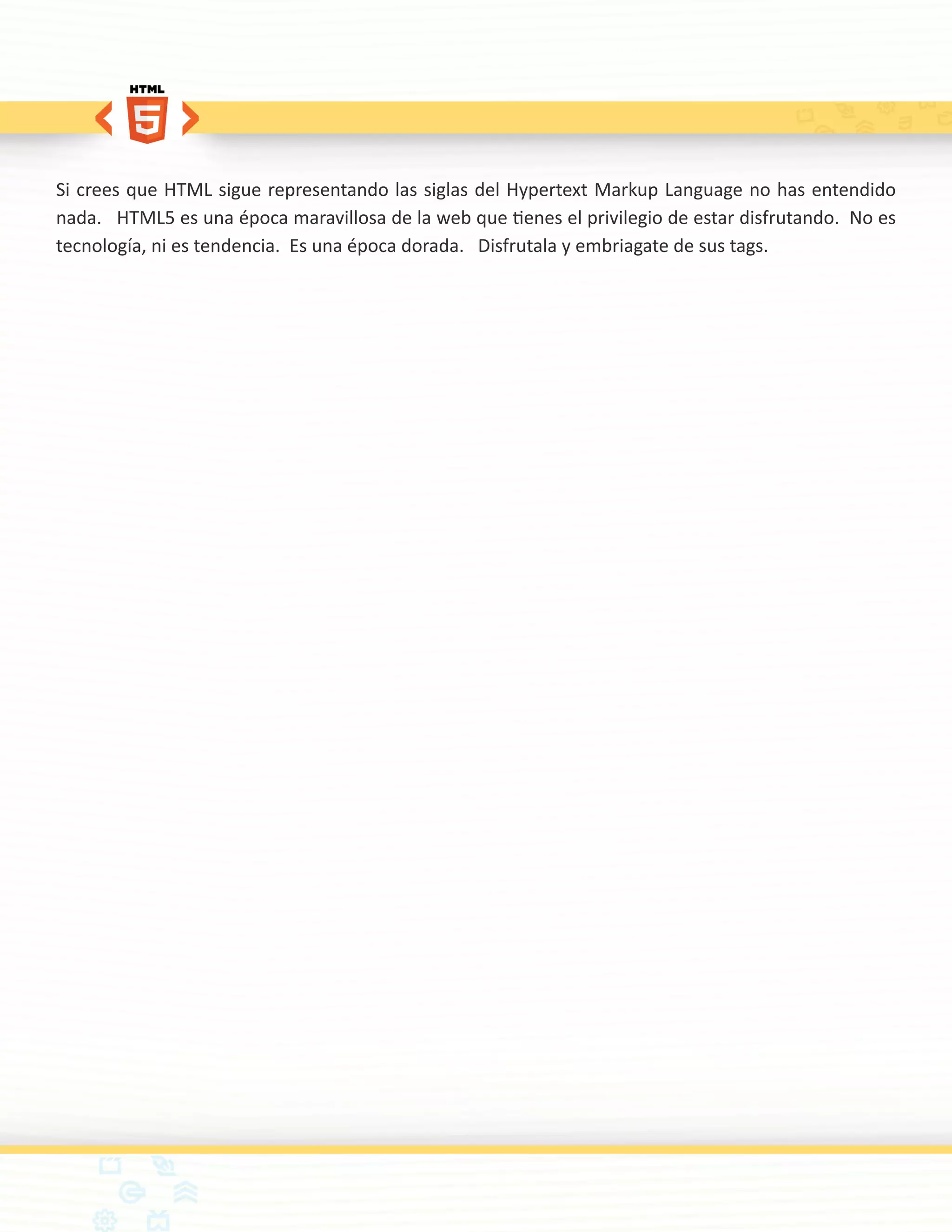 Si crees que HTML sigue representando las siglas del Hypertext Markup Language no has entendido
nada. HTML5 es una época maravillosa de la web que tienes el privilegio de estar disfrutando. No es
tecnología, ni es tendencia. Es una época dorada. Disfrutala y embriagate de sus tags.
 
